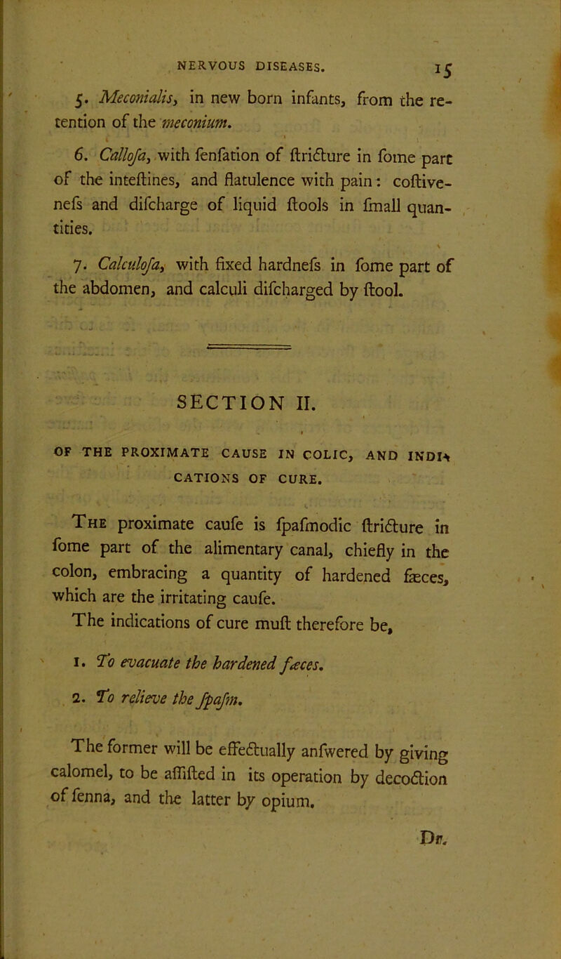 5. Meconialisy in new born infants, from the re- tention of the meconium. < * \ ■ 6. Callojay -with fenfation of ftriflure in fome part of the inteftines, and flatulence with paint coftive- nefs and difcharge of liquid flools in finall quan- tities. \ 7. Calculojai with fixed hardnefs in fome part of the abdomen, and calculi difcharged by ftool. SECTION II. I OF THE PROXIMATE CAUSE IN COLIC, AND INDl^ CATIONS OF CURE. The proximate caufe is fpafmodic ftridure in fome part of the alimentary canal, chiefly in the colon, embracing a quantity of hardened feces, which are the irritating caufe. The indications of cure muft therefore be, 1. evacuate the hardened fteces. 2. *To relieve the JpaJm. The former will be effeftually anfwered by giving calomel, to be aflifted in its operation by decodtion of lenna, and the latter by opium.