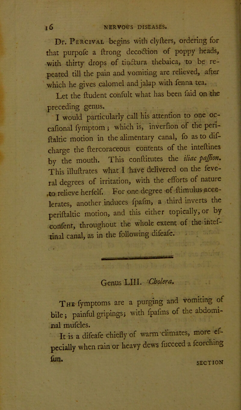 Dr. Percival begins with clyfters, ordering for that purpofe a ftrong decoftion of poppy heads, with thirtjr drops of tiudtura thebaica, to be re- peated till the pain and vomiting are relieved, after ' which he gives calomel and jalap with fenna tea. Let the ftudent confult what has been faid on the preceding genus. . . . .. ■ I would particularly call his attention to one oc- cafional fymptom j which is, inverfion of the peri- ftaltic motion in the alimentary canal, fo as to dif- charge the ftercoraceous contents of the inteftines by the mouth. This conftitutes the iliac paffion. This illuftrates what I have delivered on the feve- ral degrees of irritation, with the efforts of nature .to relieve herfelf. For one degree of ftimulus acce- lerates, another induces fpafm, a third inverts the periftaltic motion, and this either topically, or by confent, throughout the whole extent of the intef- tinal canal, as in the following difeafe. . . ■■ Genus LIII. 'Cholera. The fymptoms are a purging and vomiting of bile i painful gripingsi with fpafms of the abdomi- nal mufcles. It is a difeafe chiefly of warm'climates, more ef- pecially when rain or heavy dews fucceed a fcorching liin. SECTION