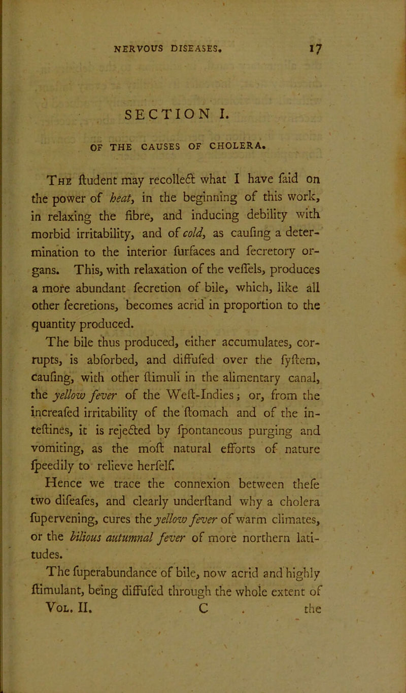 SECTION I. OF THE CAUSES OF CHOLERA, The ftudent may recolleft: what I have faid on the power of heaty in the beginning of this work, in relaxing the fibre, and inducing debility with morbid irritability, and oieold^ as caufing a deter- mination to the interior furfaces and fecretory or- gans. This, with relaxation of the vefiels, produces a more abundant fccretion of bile, which, like all other fecretions, becomes acrid in proportion to the quantity produced. The bile thus produced, either accumulates, cor- rupts, is abforbed, and diffufed over the fyftera, caufing, with other ftimuli in the alimentary canal, the yellow fever of the Weft-Indies; or, from the increafed irritability of the ftomach and of the in- teftines, it is rejedted by fpontaneous purging and vomiting, as the moft natural efforts of nature ipeedily to relieve herfelf. Hence we trace the connexion between thefe two difeafes, and clearly underftand why a cholera fupervening, cures the yellow fever of warm climates, or the hiliom autumnal fever of more northern lati- tudes. The fuperabundance of bile, now acrid and highly ftimulant, being diffufed through the whole extent of VoL. II, . C . the