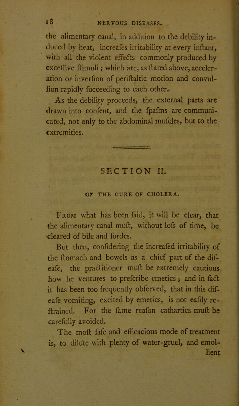 iS the alimentary canal, in addition to the debility in- duced by heat, increafes irritability at every inftant, ■with all the violent efFefts commonly produced by exceffive ftimuli ,• which are, as ftated above, acceler- ation or inverfion of periftaltic motion and convul- fion rapidly fucceeding to each other. As the debility proceeds, the external parts arc drawn into confent, and the fpafms are communi- cated, not only to the abdominal mufcles, but to the extremities. SECTION II. or THE CURE OF CHOLERA. From what has been faid, it will be clear, that the alimentary canal muft, without lofs of time, be cleared of bile and fordes. But then, confidering the increafed irritability of the ftomach and bowels as a chief part of the dif- eafe, the praftitioner muft be extremely cautious how he ventures to preferibe emetics; and in fa6t it has been too frequently obferved, that in this dif. eafe vomiting, excited by emetics, is not eafily re- ftrained. For the fame reafon cathartics muft be carefully avoided. The moft fafe and efficacious mode of treatment is, to dilute with plenty of water-gruel, and emol- lient