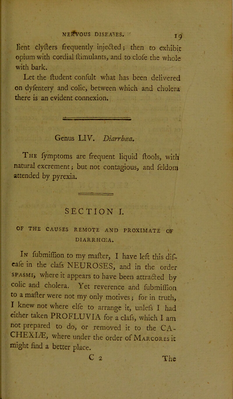 19 [lent dyfters frequently injeded; then to exhibit opium with cordial ftimulants, and to clofe the whole with bark. Let the ftudent confult what has been delivered on dyfentery and colic, between which and cholera 0 there is an evident connexion. i Genus LIV. Diarrhcea. \ r The fymptoms are frequent liquid ftools, with' ( natural excrement but not contagious, and feldom I attended by pyrexia. I ! i == SECTION I. OF THE CAUSES REMOTE AND PROXIMATE OF DIARRHCEA. In fubmiffion to my mafter, I have left this dlf- cafe in the clafs NEUROSES, and in the order SPASMI, where it appears to have been attradled by colic and cholera. Yet reverence and fubmiffion to a mafter were not my only motives; for in truth, I knew not where elfe to arrange it, unlefs I had either taken PROFLUVIA for a clafs, which I am not prepared to do, or removed it to the CA- CHEXIA, where under the order of Marcores it might find a better place.