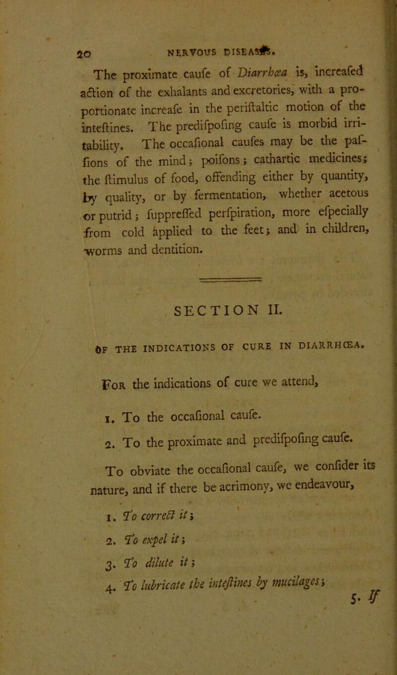 ■( #N » 50 NERVOUS DISEAS^^. \ The proximate caufe of Diarrhxa is, increafed aaion of the exhalants and excretories, with a pro- portionate increafe in the periftaltic motion of the / inteftines. The predlfpofing caufe is morbid irri- \ lability. The occafional caufes may be the paf- j fions of the mind; poifons; cathartic medicines; the ftimulus of food, offending either by quantity, by quality, or by fermentation, whether acetous or putrid; fuppreffed perfpiration, more efpecially ^ from cold Applied to the feet; and in children, «| “worms and denddon. ^ SECTION II. t>F THE INDICATIONS OF CURE IN DIARRHCEA, 1 For the indicadons of cure we attend, \ j 1, To the occafional caufe- > 2. To the proximate and predifpofmg caufe. ; To obviate the occafional caufe, we confider its i nature, and if there be acrimony, we endeavour, ! 1. ‘J’o correEl it» ' ■ 2. expel it; ! 3. dilute it; 4. ’To luhicaU the iuteJHmhy mucilages i