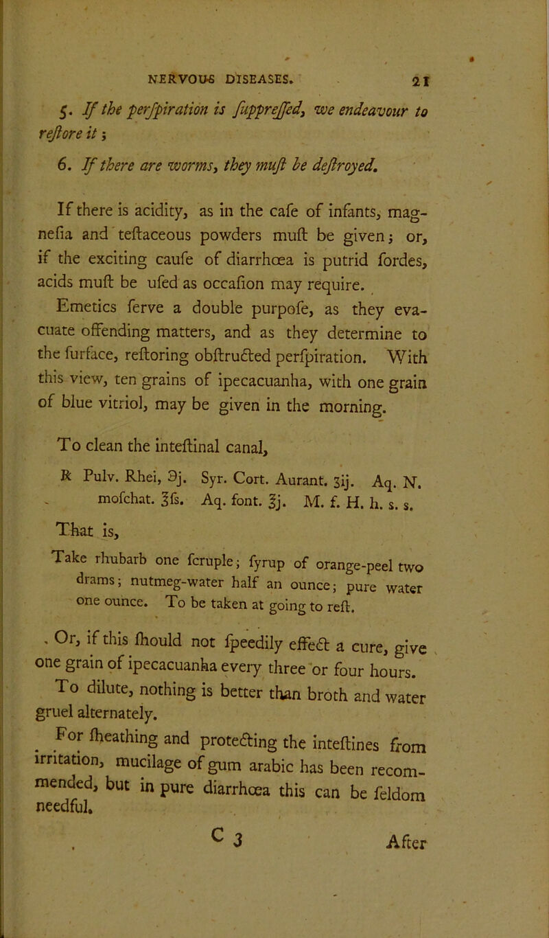 5. If the prj-piration is fupprejfedj we endeavour to rejiore it j 6. If there are worms^ they muft be deftroyed. If there is acidity, as in the cafe of infants, mag- nefia and teftaceous powders muft be given; or, if the exciting caufe of diarrhoea is putrid fordes, acids muft be ufed as occafion may require. Emetics ferve a double purpofe, as they eva- cuate offending matters, and as they determine to the furface, reftoring obftrudted perfpiration. With this view, ten grains of ipecacuanha, with one grain of blue vitriol, may be given in the morning. To clean the inteftinal canal, R Pulv. Rhei, 9j. Syr. Cort. Aurant. 3ij, Aq. N. mofchat. 3fs. Aq. font. gj. M. f. H. h. s. s. That is. Take rhubarb one fcruple; fyrup of orange-peel two drams; nutmeg-water half an ounce; pure water one ounce. To be taken at going to reft, , Or, if this ftiould not fpeedily effed a cure, give one gram of ipecacuanha every three or four hours. To dilute, nothing is better than broth and water gruel alternately. ^ For fheathing and proteding the inteftines from irritation, mucilage of gum arabic has been recom- mended, but in pure diarrhoea this can be feldom needful. After