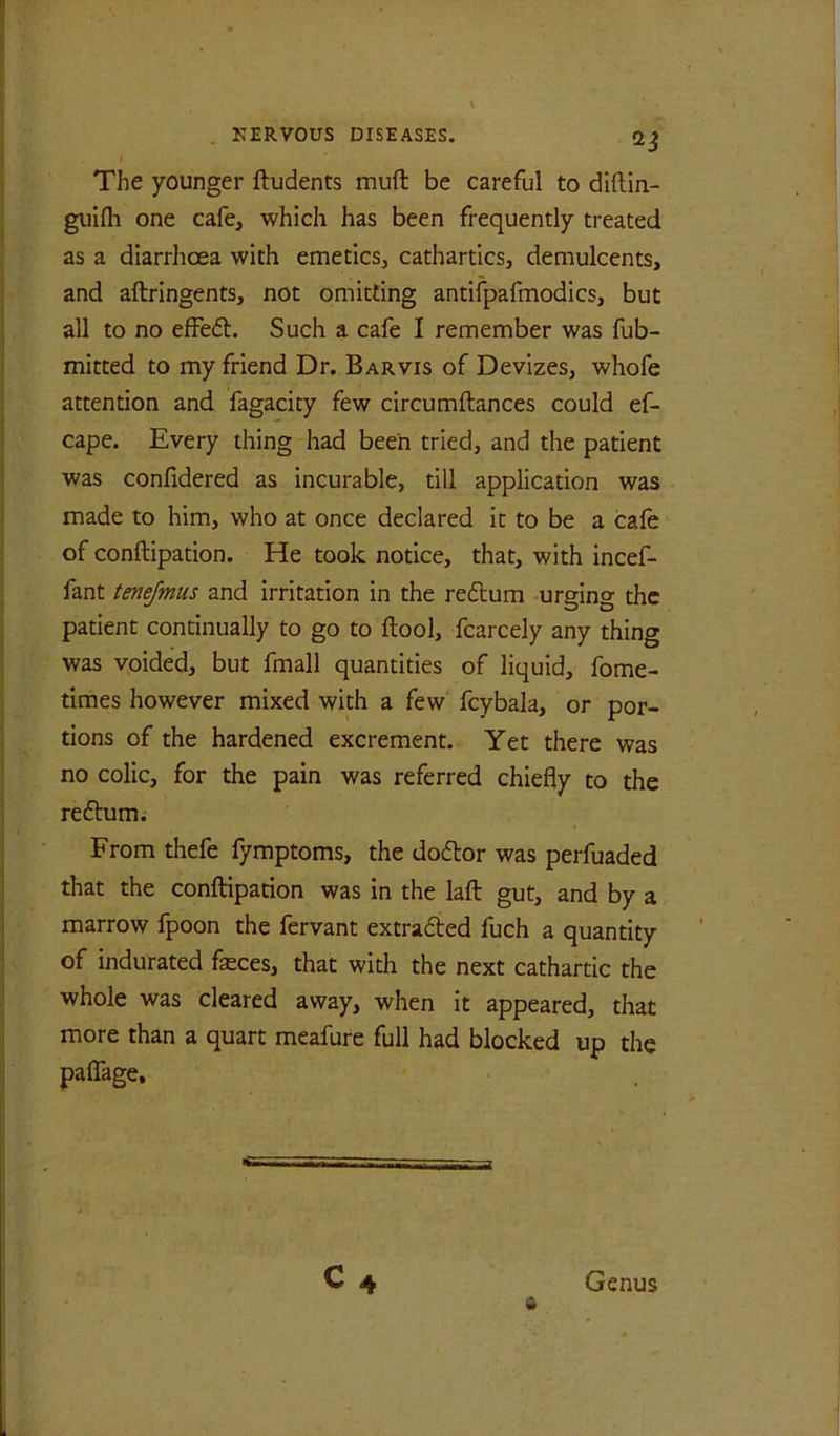 The younger ftudents muft be careful to diftin- guifli one cafe, which has been frequently treated as a diarrhoea with emeticsj cathartics, demulcents, and aftringents, not omitting antifpafmodics, but all to no efFefl. Such a cafe I remember was fub- mitted to my friend Dr. Barvis of Devizes, whofe attention and fagacity few circumftances could ef- cape. Every thing had been tried, and the patient was confidered as incurable, till application was made to him, who at once declared it to be a cafe of conftipation. He took notice, that, with incef- fant tmejmus and irritation in the redtum -urging the patient continually to go to ftool, fcarcely any thing was voided, but fmall quantities of liquid, fome- times however mixed with a few fcybala, or por- tions of the hardened excrement. Yet there was no colic, for the pain was referred chiefly to the reftum; From thefe fymptoms, the dodor was perfuaded that the conftipation was in the laft gut, and by a marrow fpoon the fervant extraded fuch a quantity of indurated feces, that with the next cathartic the whole was cleared away, when it appeared, that more than a quart meafure full had blocked up the paflTage,