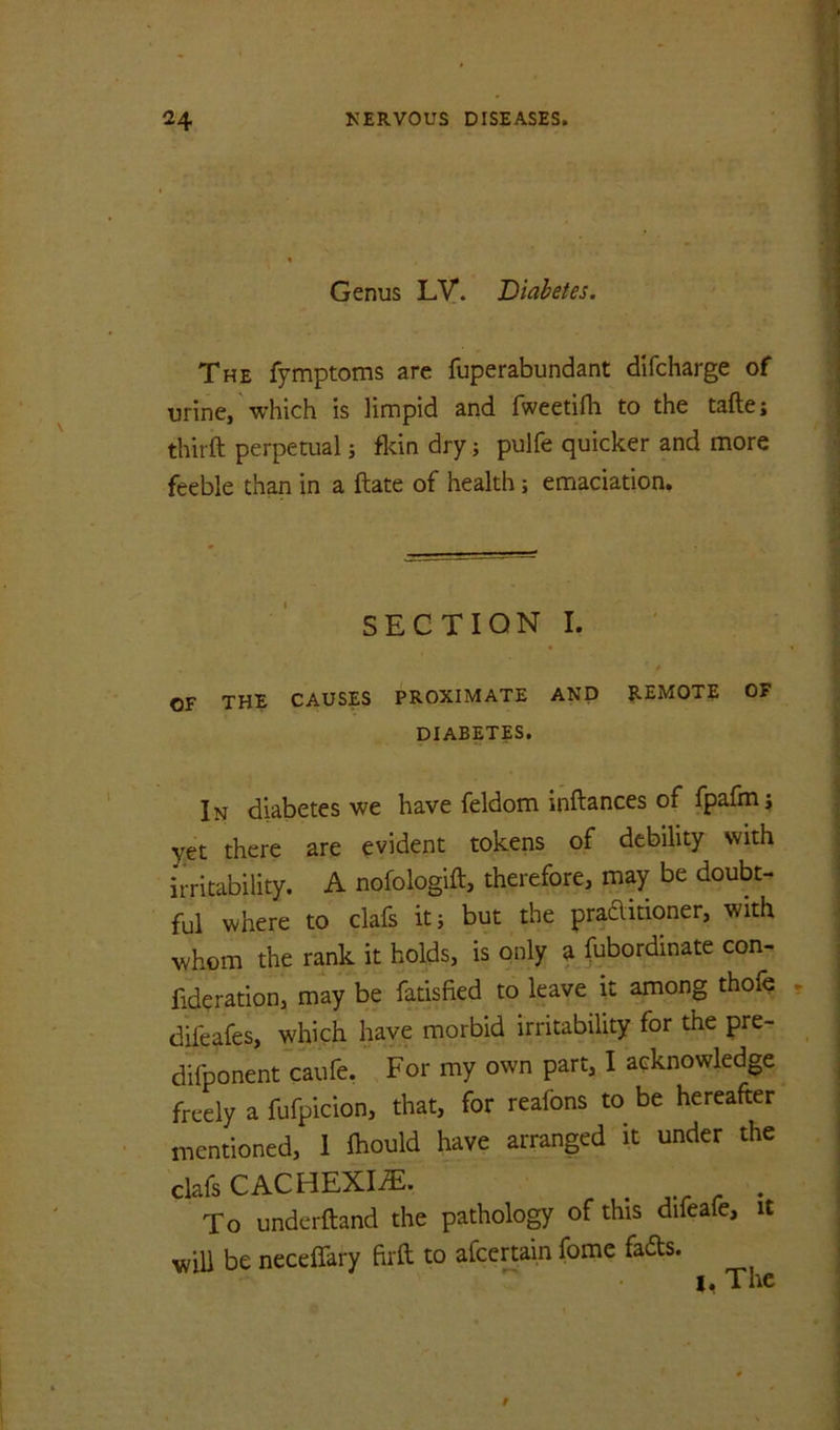 Genus Ly. Diabetes. The fymptoms are fuperabundant difcharge of urine, which is limpid and fweetifli to the tafte; thirft perpetual 5 flcin dry; pulfe quicker and more feeble than in a ftate of health; emaciation. SECTION I. ' OF THE CAUSES PROXIMATE AND REMOTE OF DIABETES. In diabetes we have feldom inftances of fpafmj y-et there are evident tokens of debility with irritability. A nofologift, therefore, may be doubt- ful where to clafs it; but the praditioner, with whom the rank it holds, is only a febordinate con- fideration, may be fatisfied to leave it among thofe difeafes, which have morbid irritability for the pre- difponent'eaufe. For my own part, I acknowledge freely a fufpicion, that, for reafons to be hereafter mentioned, I fhould have arranged it under the clafs CACHEXIiE. ^ ,./• r To underftand the pathology of this difeafe, it will be neceffary ftrft to afeertain fome fads. I. The
