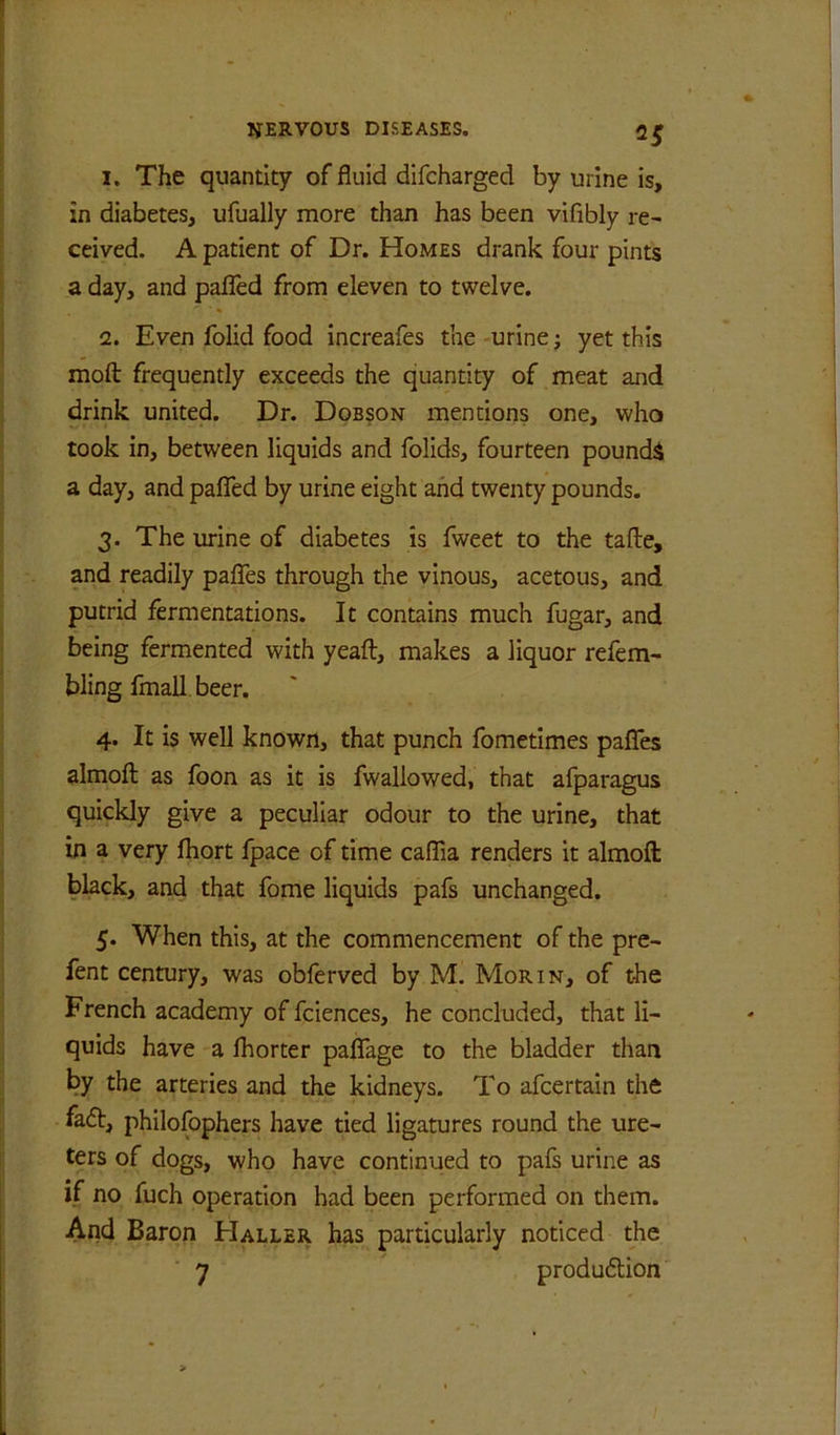 I. The quantity of fluid difcharged by urine is, in diabetes, ufually more than has been vifibly re- ceived. A patient of Dr. Homes drank four pints a day, and pafied from eleven to twelve. i2. Even folid food Increafes the -urine j yet this moft frequently exceeds the quantity of meat and drink united. Dr. Dobson mentions one, who took in, between liquids and folids, fourteen pounds a day, and paflTed by urine eight and twenty pounds. 3. The urine of diabetes is fweet to the tafle, and readily paflhs through the vinous, acetous, and putrid fermentations. It contains much fugar, and being fermented with yeaft, makes a liquor refem- bling fmall beer. 4. It Is well known, that punch fometimes palTes almofl as foon as it is fwaliowed, that afparagus quickly give a peculiar odour to the urine, that in a very fhort fpace of time caflia renders It almofl: black, and that fome liquids pafs unchanged. 5. When this, at the commencement of the pre- fent century, was obferved by M. Morin, of the French academy of fciences, he concluded, that li- quids have a fhorter paflTage to the bladder than by the arteries and the kidneys. To afcertain the fa6t, philofophers have tied ligatures round the ure- ters of dogs, who have continued to pafs urine as if no fuch operation had been performed on them. And Baron Haller has particularly noticed the 7 produftion