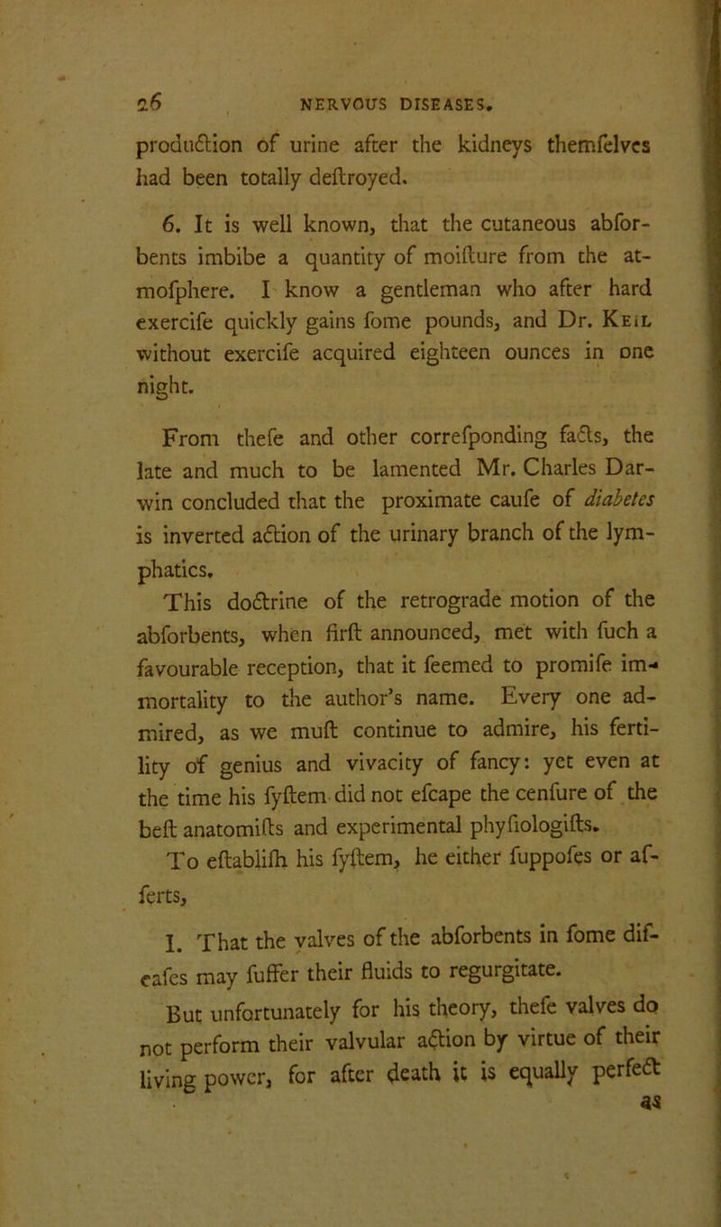 prodiiflion of urine after the kidneys themfelvcs had been totally deftroyed. 6. It is well known, that the cutaneous abfor- bents imbibe a quantity of moifture from the at- mofphere. I know a gentleman who after hard exercife quickly gains fome pounds, and Dr. Keil without exercife acquired eighteen ounces in one night. From thefe and other correfponding fads, the late and much to be lamented Mr. Charles Dar- win concluded that the proximate caufe of diabetes is inverted adion of the urinary branch of the lym- phatics. This dodrine of the retrograde motion of the abforbents, when firft announced, met with fuch a favourable reception, that it feemed to promife im- mortality to the author’s name. Every one ad- mired, as we muft continue to admire, his ferti- lity of genius and vivacity of fancy: yet even at the time his fyftem did not efcape the cenfure of the beft anatomifts and experimental phyfiologifts. To eftabiilh his fyftem, he either fuppofes or af- ferts, I. That the valves of the abforbents in fome dif- eafes may fuffer their fluids to regurgitate. But unfortunately for his theory, thefe valves do not perform their valvular adion by virtue of their living power, for after death it is equally perfed