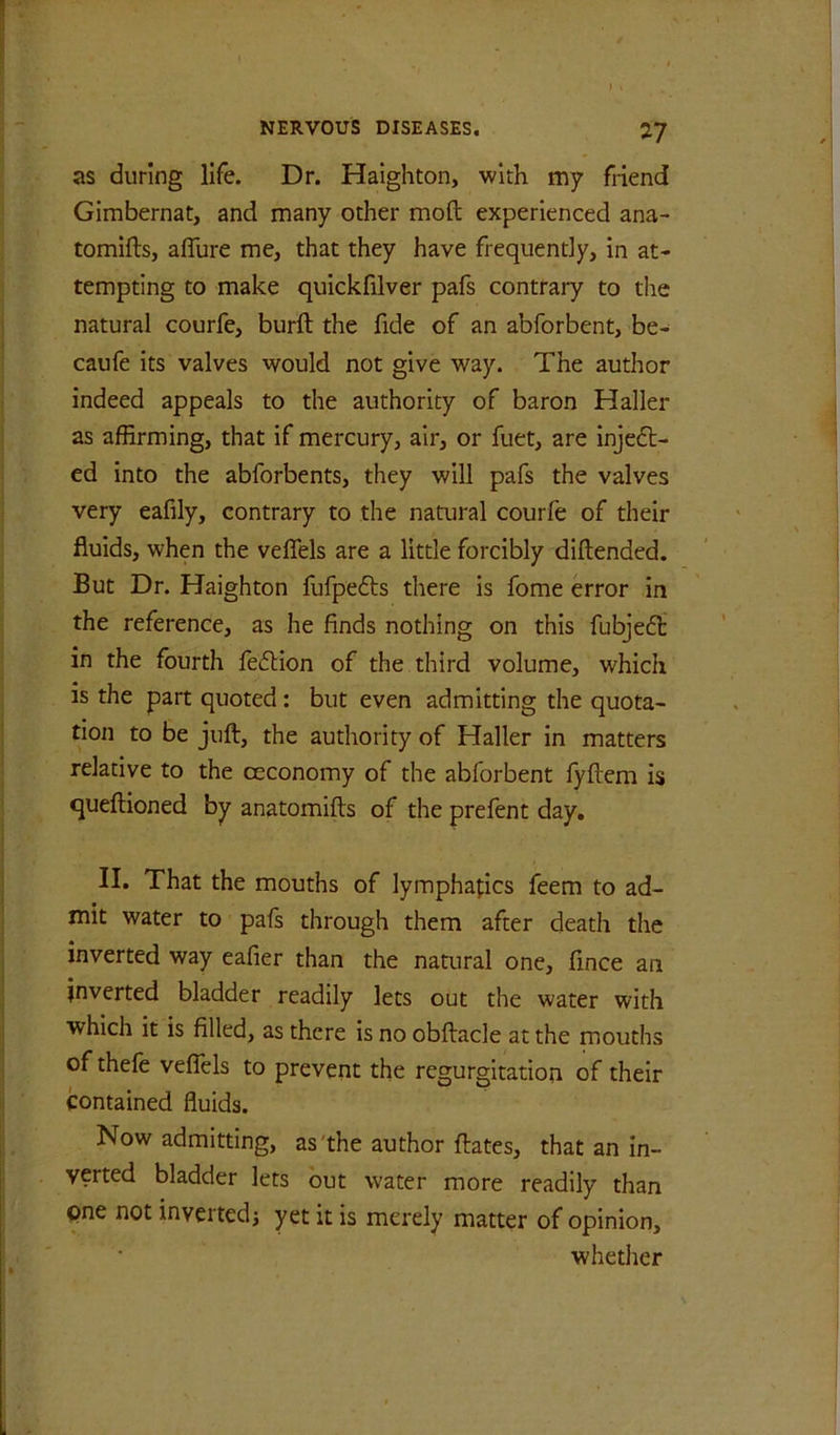 as during life. Dr. Haighton, with my friend Gimbernat, and many other moft experienced ana- tomifts, afllire me, that they have frequently, in at- tempting to make quickfilver pafs contrary to the natural courfe, burft the fide of an abforbent, be- caufe its valves would not give way. The author indeed appeals to the authority of baron Haller as affirming, that if mercury, air, or fuet, are injeft- ed into the abforbents, they will pafs the valves very eafily, contrary to the natural courfe of their fluids, when the veflels are a little forcibly diftended. But Dr. Haighton fufpefts there is fome error in the reference, as he finds nothing on this fubje6l in the fourth fedlion of the third volume, which is the part quoted: but even admitting the quota- tion to be juft, the authority of Haller in matters relative to the ceconomy of the abforbent lyftem is queftioned by anatomifts of the prefent day, II. That the mouths of lymphapcs feem to ad- mit water to pafs through them after death the inverted way eafier than the natural one, fince an inverted bladder readily lets out the water with which it is filled, as there is no obftacle at the mouths of thefe veflels to prevent the regurgitation of their contained fluids. Now admitting, as'the author ftates, that an in- verted bladder lets but water more readily than one not invertedj yet it is merely matter of opinion, whether