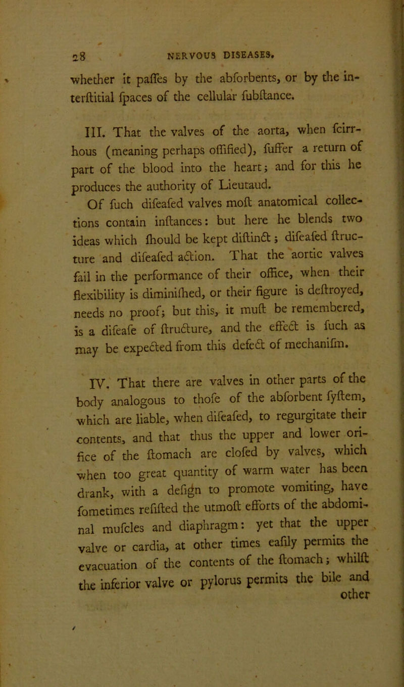 whether it pafles by the abforbents, or by the in- terftitial fpaccs of the cellular fubftance. III. That the valves of the aorta, when fcirr- hous (meaning perhaps offified), fuffer a return of part of the blood into the heart; and for this he produces the authority of Lieutaud. Of fuch difeafed valves moft anatomical collec- tions contain inftances: but here he blends two ideas which fhould be kept diftindt j difeafed ftruc- ture and difeafed adion. That the aortic valves fail in the performance of their office, when their flexibility is diminiffied, or their figure is deftroyed, needs no proof; but this, it muft be remembered, is a difeafe of ftrudure, and the efted is fuch as may be expeded from this defed of mechanifm. IV. That there are valves in other parts of the body analogous to thofe of the abforbent fyftem, which are liable, when difeafed, to regurgitate their contents, and that thus the upper and lower ori- fice of the ftomach are clofed by valves, which when too great quantity of warm water has been drank, with a defi^n to promote vomiting, have fomctimes refilled the utmoft efforts of the abdomi- nal mufcles and diaphragm: yet that the upper valve or cardia, at other times eafily permits the evacuation of the contents of the ftomach; whilft the inferior valve or pylorus permits the bile and other