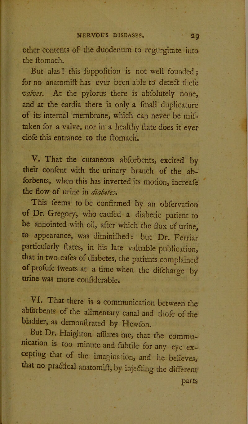 otlier contents of the duodenum to regurgitate into the ftomach. But alas ! this fuppofitlon is not well founded; for no anatomift has ever been able to' dete6b thefe •valves. At the pylorus there is abfolutely none, and at the cardia there is only a fmall duplicature of its internal membrane, which can never be mif- taken for a valve, nor in a healthy ftate does it ever clofe this entrance to the ftomach, V. That the cutaneous abforbents, excited by their confent with the urinary branch of the ab- forbents, when this has inverted its motion, increafe the flow of urine in diabetes. This feems to be confirmed by an obfervation of Dr. Gregory, who caufed a diabetic patient to be annointed with oil, after which the flux of urine, to appearance, was diminifhed: but Dr. Ferriar particularly ftates, in his late valuable publication, that in two cafes of diabetes, the patients complained of profufe fweats at a time when the difcharge by urine was more confiderable. VI. That there is a communication between the abforbents of the alimentary canal and thofe of the bladder, as demonftrated by Hewfon. ^ But Dr. Haighton affures me, that the commu- nication IS too minute and fubtile for any eye ex- cepting that of the imagination, and he believes, that no praddeal anatomift, by injeding the different parts