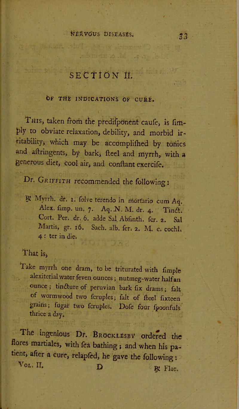 fTEfi-VCiUS brSEASSS. SECttdN ll. 6f the mOlCATlONS OF CURE. I This, taken from the predilpdnent caufe, is fim- to obviate relaxation, debility, and morbid ir- ntabilityj which may be accbmplilhed by tonics and aftringents, by barki fteel and myrrh, with a generous diet, cool air, and conftant exercife. Dr. Griffith recommended the following: K Myrrh, dr. i. falve terendo in niortarid cuni Aq. Alex. fimp. un, 7. Aq. M. dr. 4. Tinft. Cort. Pen dr. 6. adde Sal Abfinth. fqr. 2. Sal Martis, gr. 16. Sach. alb. fer. 2. M. g. cochh 4 : ter in die. That is. Take myrrh ohe dram, to be triturated with fimpte alexiterial water feven ounces; nutmeg-water half art ounce j timaure of Peruvian bark fix drams; fait of wormwood two fcruples; fait of fteel fixtecrt grains; fugar two fcruples. Dofe four Ipoonfuls thrice a dayi The ingenious Dr. Brocklesb^ ordered the flores martiales, with fea bathing j and when his pa- tienti after a cure, relapfcd, he gave the following: D gi Flor.