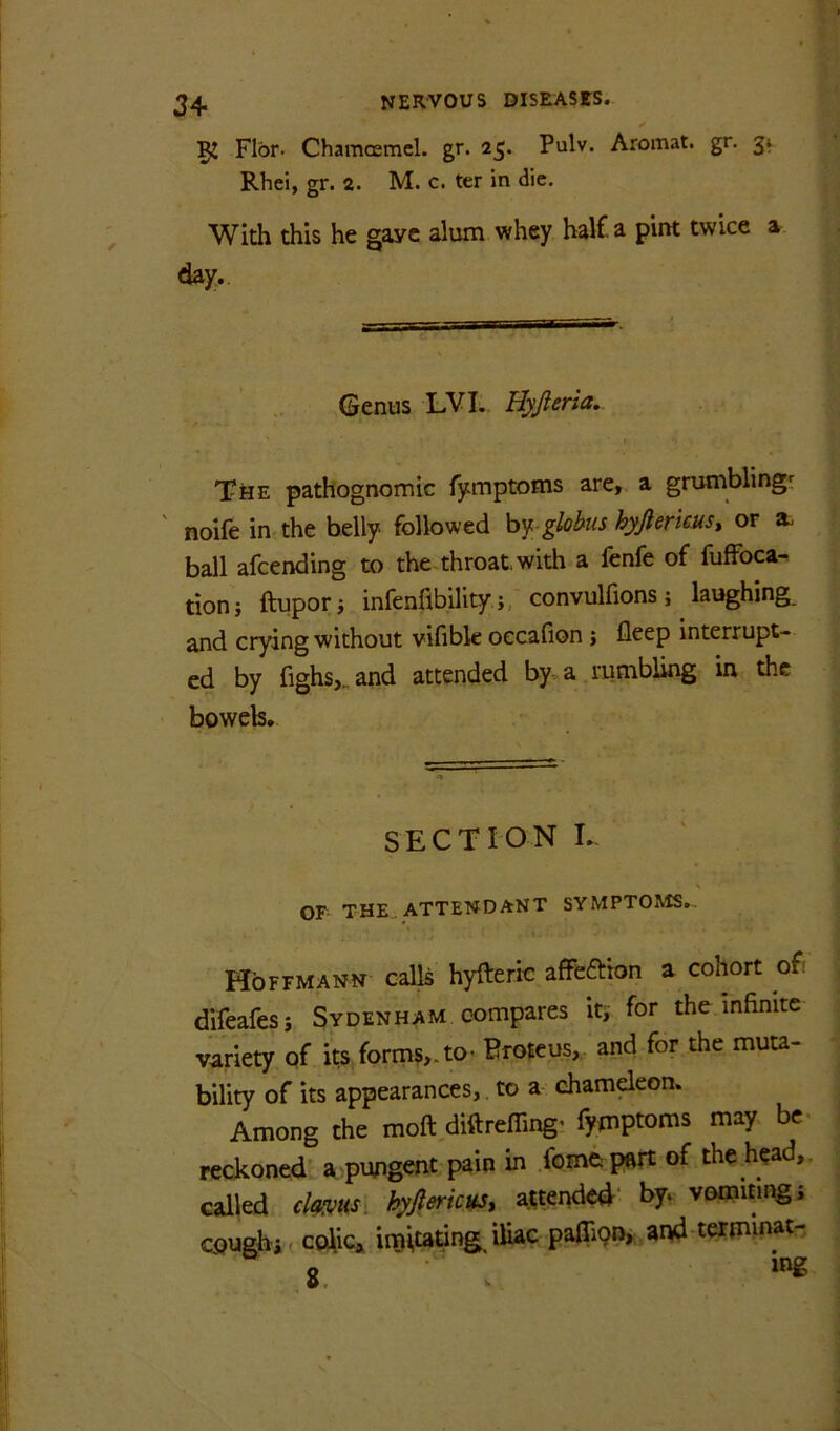 52 Flbr. Chamcemcl. gr. 25. Pulv. Aromat. gr. 3^ Rhei, gr. 2. M. c. ter in die. With this he gave alum whey hal£a pint twice a day. Genus LVI. Uyjleria, TtiE pathognomic fymptoms are, a grumblings noife in the belly followed hy.-globus hyftericus, or a. ball afcending to the throat, with a fenfe of fuffbca- tionj ftuporj infenflbilityconvulfions j laughing, and crying without vifible oecafion j deep interrupt- ed by fighsj,and attended by a.rumbling in the bowels. SECTION I./ s OF THE. ATTEND ANT SYMPTOMS.. Hoffmann calls hyfteric affeftion a cohort of: difeafesi Sydenham compares iti' for the infinite variety of its forms,, to* Eroieus,, and for the muta- bility of its appearances,, to a chameleon. Among the moft,diftrefiing; fyinptoms may be- reckoned a pwigent pain in .fomftpart of the head,, called chms\ hyJlmcHS, attended' by, vomiting j cough* f coiic* imitating^ iliac pafli9P>;,and terminat-,