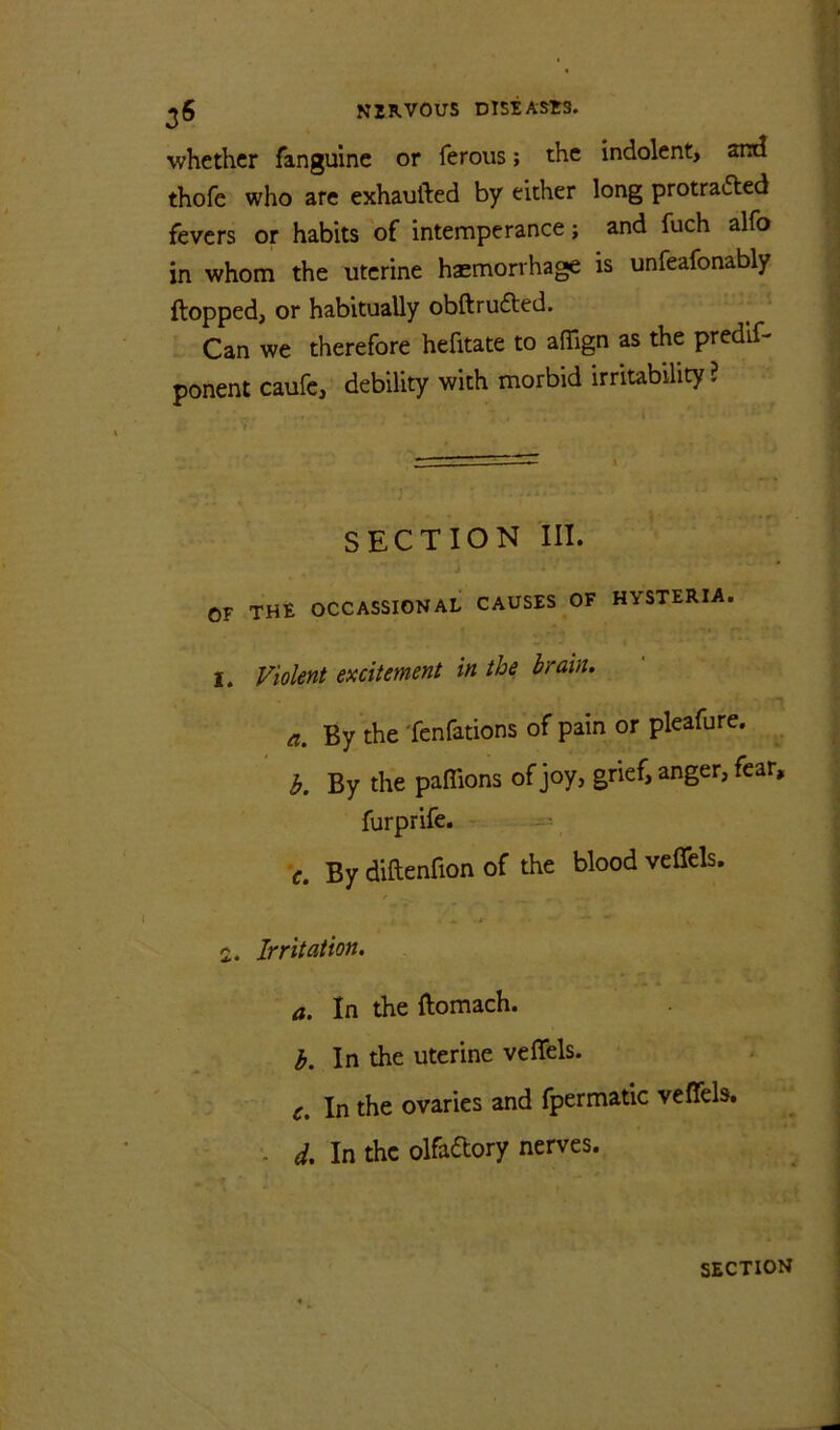 whether fanguine or ferous; the indolent, and thofe who are exhaufted by either long protrafted fevers or habits of intemperance; and fuch alfo in whom the uterine haemorrhage is unfeafonably flopped, or habitually obftrufled. Can we therefore hefitate to aflTign as the predlf- ponent caufc, debility with morbid irritability ? SECTION III. OF THE OCCASSIONAL CAUSES ^OF HYSTERIA. I. Violent excitement in the brain. a. By the fenfations of pain or pleafure. b. By the paflions of joy, grief, anger, fear, furprife. c. By diftenfion of the blood veffels. f 1. Irritation. a. In the flomach. h. In the uterine veffels. c. In the ovaries and Ipermatic veffels. ■ d. In the olfadory nerves.