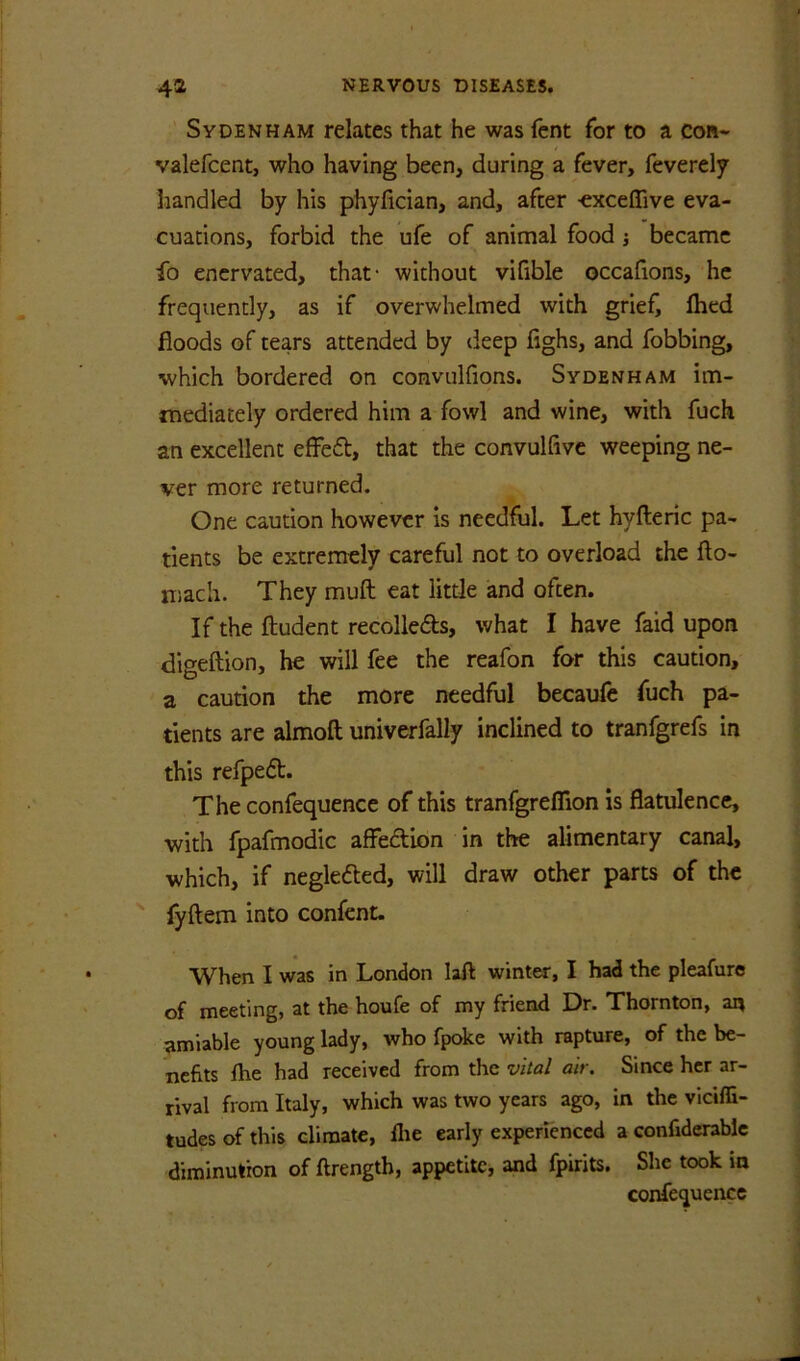 ' Sydenham relates that he was fcnt for to a con« valefcent, who having been, during a fever, feverelf handled by his phyfician, and, after -exceffive eva- cuations, forbid the ufe of animal food j became fo enervated, that- without vifible occafions, he frequently, as if overwhelmed with grief^ fhed floods of tears attended by deep fighs, and fobbing, which bordered on convulfions. Sydenham im- mediately ordered him a fowl and wine, with fuch an excellent efFeft, that the convulfivc weeping ne- ver more returned. One caution however is needful. Let hyfteric pa- tients be extremely careful not to overload the fto- niach. They muft eat little and often. If the ftudent recolleds, what I have faid upon digeftion, he will fee the reafon for this caution, a caution the more needful becaufe fuch pa- tients are almoft univerfally inclined to tranfgrefs in this refped. The confequence of this tranfgreflion is flatulence, with fpafmodic affedion in the alimentary canal, which, if negleded, will draw other parts of the ' fyftem into confent. When I was in London lafl winter, I had the pleafure of meeting, at the houfe of my friend Dr. Thornton, an amiable young lady, who fpoke with rapture, of the be- nefits fhe had received from the vital air. Since her ar- rival from Italy, which was two years ago, in the viciffi- tudes of this climate, llie early experienced a confiderablc diminution of ftrength, appetite, and fpirits. She took in confequence