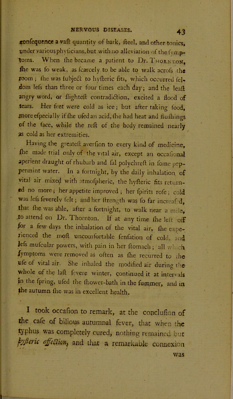 «onfequence a vaft quantity of bark, fteel, and other tonics, under variousphyilcians, but with no alleviation of thefymp- toms. When fhe became a patient to Dr. Thornt.on, ihe was fo weak, as fcarcely to be able to walk acrofs th« xoom ; fhe was iubjedi to hyfleric fits, which occurred fel- doin lefs than three or four times each day; and the leall angry word, or flighteft contradidiion, excited a flood of tears. Her feet were cold as ice; but after raking food, jnoreefpecially if fhe ufedan acid,f!ie had heat and flulhings of the face, while the reft of the body remained nearly as cold as her extremities. Having the grcateft averfion to every kind of medicine, flie made trial only of the vital air, except an occalional aperient draught of rhubarb and fal polychreft in fome pep- permint water. In^ a fortnight, by the daily inhalation of vital air mixed with atmofjjlieric, the hyfteric fits return- ed no more; her appetite improved ; her fpirits rofe; cold was lefs feverelv felt; and her ftrength was fo far increaf d, that fhe was able, after a fortnight, to walk near a mile, ,to attend on Dr. Thornton. If at any time fhe left off for a few days the inhalation of the vital air, fhe expe- rienced the moft uncomfortable fenfation of cold, and Jefs mufcular powers, with pain in her ftomach; all which fymptoms were removed as often as fhe recurred to die life of vital air. She inhaled the modified air during t'le whole of the laft fevere winter, continued it at intervals in the fpring, ufed the fhower-bath in the fummer, and ui ,$he autumn flie was in excellent health. I took occafion to remark, at the conclufion of the cafe of bilious autumnal fever, that when the typhus was completely cured, nothing remained but hjjieric and that a remarkable connexion was