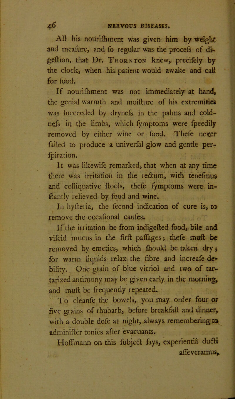 All his nouri{hment was given him by weight and meafure, and fo regular was the procefe of di- geftion, that Dr. Thornton knew, precifely by the clock, when his patient would awake and call for food. If nourifhment was not immediately at hand, the genial warmth and moiflure of his extremities was lucceeded by drynefs in the palms and cold- nefs in the limbs, which fymptoms were fpeedily removed by either wine or food. Thefe neyer failed to produce a univerfal glow and gentle per- Ipiration. It was likewife remarked, that when a,t any time there was irritation in the redum, with tenefmus and colliquative ftools, thefe fymptoms were in- (lantly relieved by food and wine. In hyfteria, the fecond indication of cure is, to remove the occafional caufes. If the irritation he from indigefted food, bile and vifeid mucus in the firft paffages; thefe moft ^ removed by emetics, which fhould be taken dry; for warm liquids relax the fibre and increafe de- bility. One grain of blue vitriol and two of tar- tarized antimony may be given early, in the morning and muft be frequently repeated. To cleanfe the bowels, you may order four or five grains of rhubarb, before breakfaft and dinner, with a double dofe at night, always remembering to adrninifter tonics after evacuants. Hoffmann on this fubjett fays, experientia dufti affeveramus>