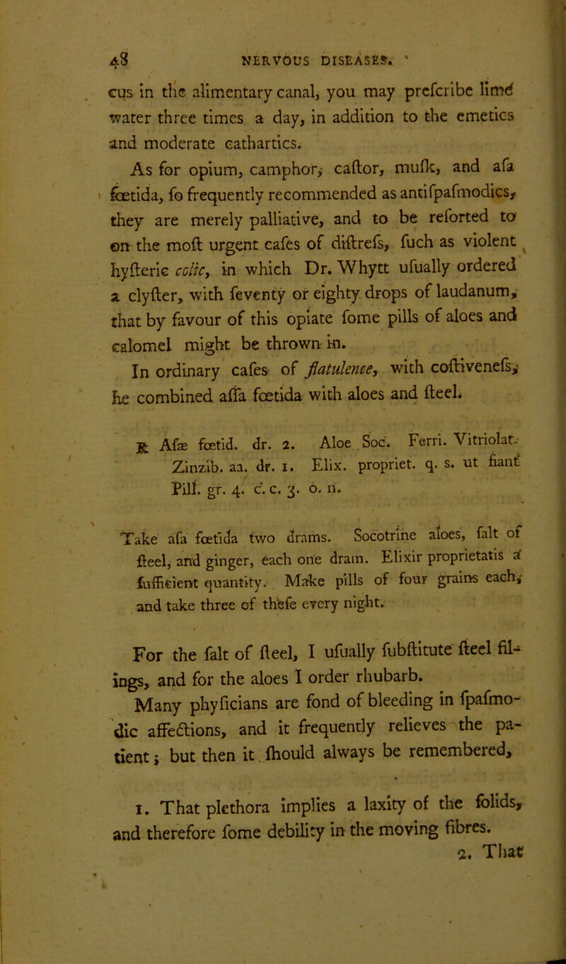 cus in the alimentary canal, you may prcfcrlbc Umd tvarer three times a day, in addition to the emetics and moderate cathartics. As for opium, camphor,' caftor, muflc, and afa ' fetida, fo frequently recommended as antifpafmodics, they are merely palliative, and to be reforted to on the moft urgent cafes of diftrefs, fuch as violent ^ hyfteric coltCy in which Dr. Whytt ufually ordered a clyfter, with feventy or eighty drops of laudanum, that by favour of this opiate fome pills of aloes and calomel might be thrown m. In ordinary cafes of fiatulence, with coftivenefs,; he combined affa foetida with aloes and fteeh R Afe fcetld. dr. 2. Aloe Soc. Ferri. Vitriolar.- Zinzib. aa. dr. i. Elix. propriet. q. s. ut fiantf Pilf. gr. 4. c. c. 3. 6. n. } Take afa fcetida two drams. Socotrine aloes, fait of fteel, and ginger, each one dram. Elixir proprietatis a fufficient quantity. Make pills of four grains each,- and take three of thfefe every night. For the fait of fled, I ufually fubftitute fled ings, and for the aloes I order rhubarb. Many phyficians are fond of bleeding in fpafmo- dic afFedions, and it frequently relieves the pa- tient j but then it. ftiould always be remembered, I. That plethora implies a laxity of the follds, and therefore fome debility in the moving fibres. a. That