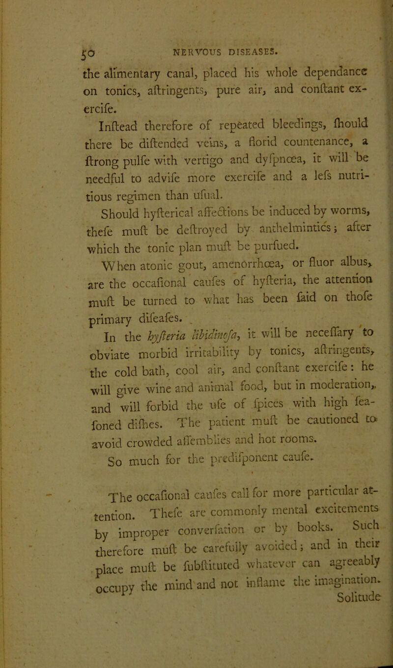 the alimentary canal, placed his whole dependancc on tonics, aftringents, pure air, and conftant ex- ercife. Inftead therefore of repeated bleedings, fhould there be diftended veins, a florid countenance, a ftrong pulfe with vertigo and dyfpnoea, it will be needful to advife more exercife and a lefs nutri- tious regimen than ufual. Should hyfterical affeddions be induced by worms, thefe muft be deftroyed by anthelmintics j after which the tonic plan muft be purfued. When atonic gout, amenorrhcea, or fluor albus, are the occafional caufes of hyfteria, the attention muft be turned to what has been £aid on thofe primary difeafes. , In the hyfteria libidnwja, it will be neceflTary to obviate morbid irritability by tonics, aftringents, the cold bath, cool air, and conftant exercife he will mve wine and animal food, but in moderation,, and will forbid the ufe of fpices with high fea- foned difties. The patient muft be cautioned to avoid crowded aflemblies and hot rooms. So much for the predifponcnt caufe. The occafional caufes call for more particular at- tention. Thefe are commonly mental excitements by improper converfation or by books. ^ Such therefore muft be carefuily avoided; and in their place muft be fubftituted whatever can agreeably occupy the mind and not inflame the imagination. ^ Solitude