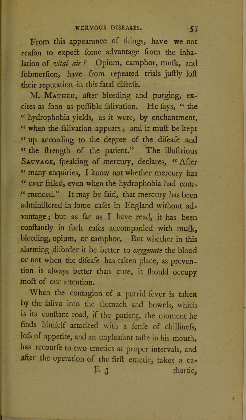 From this appearance of things, have we not reafon to expert fome advantage from the inha- iation of vital air ? Opium, camphor, mufk, and fnbmerfion, have from repeated trials juftly loft their reputation in this fatal difeafe. M. Matheu, after bleeding and purging, ex- cites as foon as poffible falivation. He fays, the hydrophobia yields, as it were, by enchantment, when the falivation appears i and it muft be kept ‘‘ up according to the degree of the difeafe and the ftrength of the patient.” The illuftrious Sauvage, fpeaking of mercury, declares, After many enquiries, I know not whether mercury has “ ever failed, even when the hydrophobia had com- menced.” It may be faid, that mercury has been adminiftered in fome cafes in England without ad- vantage j but as far as I have read, it has been conftantly in fuch cafes accompanied with mulk, bleeding, opium, or camphor. But whether in this alarming diforder it be better to oxygenate the blood or not when the difeafe has taken place, as preven- tion is always better than cure, it fliould occupy moft of our attention. When the contagion of a putrid fever is taken by the faliva into the ftomach and bowels, which is its conftant road, if the patient, the moment he finds himfelf attacked with a fenfe of chillinefs, Jofs of appetite, and an unpleafant tafte in his mouth, has recourfe to two emetics at proper intervals, and ^fter the operation of the firft emetic, takes a ca- E 3 thartic.