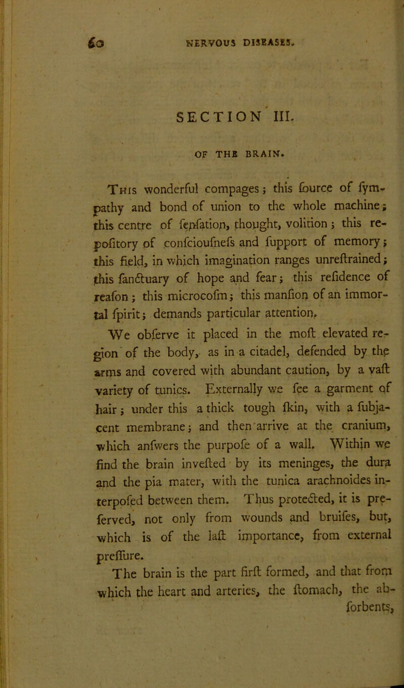 section' III. OF THE BRAIN. This wonderful compages j this fburce of fym- pathy and bond of union to the whole machine; this centre of fcpfation, thought, volition ; this re- pofitory of confcioufnefs and fupport of memory j this field, in which imagination ranges unreftrained; ^his fandtuary of hope and fear; this refidence of reafon; this microcofmi this manfion of an immor- tal fpirit} demands particular attention. We obferve it placed in the moft elevated rcr gion’of the body, as in a citadel, defended by thp wms and covered with abundant caution, by a vaft variety of tunics. Externally we fee a garment qf hair j under this a thick tough fkin, with a fubja- cent membrane; and then'arrive at the cranium, which anfwers the purpofe of a wall. Within we find the brain invefted by its meninges, the dur^ and the pia mater, with the tunica arachnoides in- terpofed between them. Thus protedted, it is pre- ferved, not only from wounds and bruifes, but, which is of the lafl: importance, from external prelfure. The brain is the part firft formed, and that from which the heart and arteries, the ftomach, the ab- forbents,
