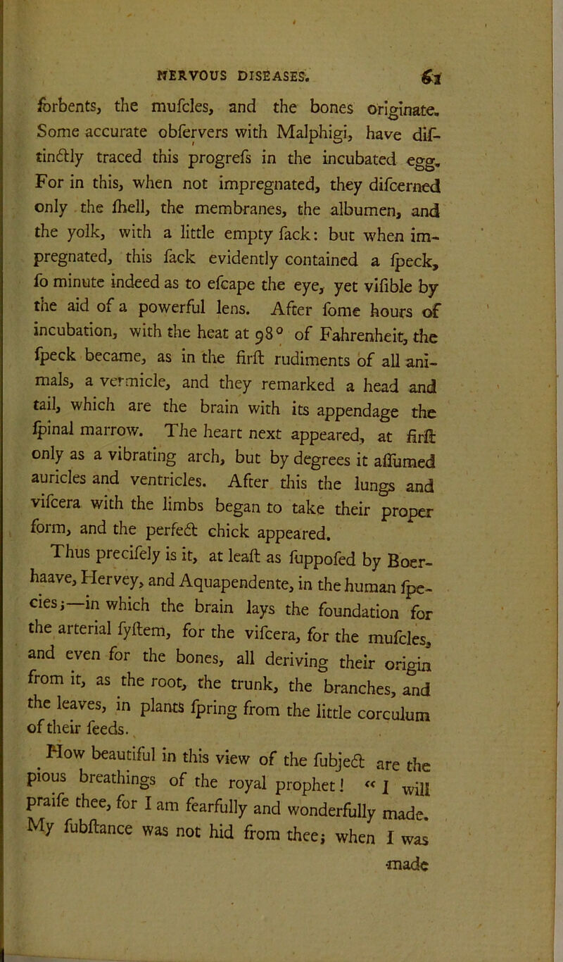 forbents, the mufcles, and the bones originate. Some accurate obfervers with Malphigi, have dif> tindlly traced this progrefs in the incubated egg. For in this, when not impregnated, they difcerned only the Ihell, the membranes, the albumen, and the yolk, with a little empty Tack: but w'hen im- pregnated, this fack evidently contained a Ipeck, fo minute indeed as to efcape the eye, yet vlfible by the aid of a powerful lens. After fome hours of incubation, with the heat at 98® of Fahrenheit, the fpeck became, as in the firft rudiments of all ani- mals, a vermicle, and they remarked a head and tail, which are the brain with its appendage the Ipinal marrow. The heart next appeared, at firift only as a vibrating arch, but by degrees it aflumed auricles and ventricles. After tliis the lungs and vifeera with the limbs began to take their proper form, and the perfed chick appeared. Thus precifely is it, at leaft as fuppofed by Boer- haave, Hervey, and Aquapendente, in the human fpe- ciesi—in which the brain lays the foundation for the arterial fyftem, for the vifeera, for the mufcles, and even for the bones, all deriving their or-igin from It, as the root, the trunk, the branches, and the leaves, in plants fpring from the little corculum of their feeds. ^ How beaudful in this view of the fubjed are the pious breathings of the royal prophet ] « J will praife thee, for I am fearfully and wonderfully made. My fubftance was not hid from theej when I was •made