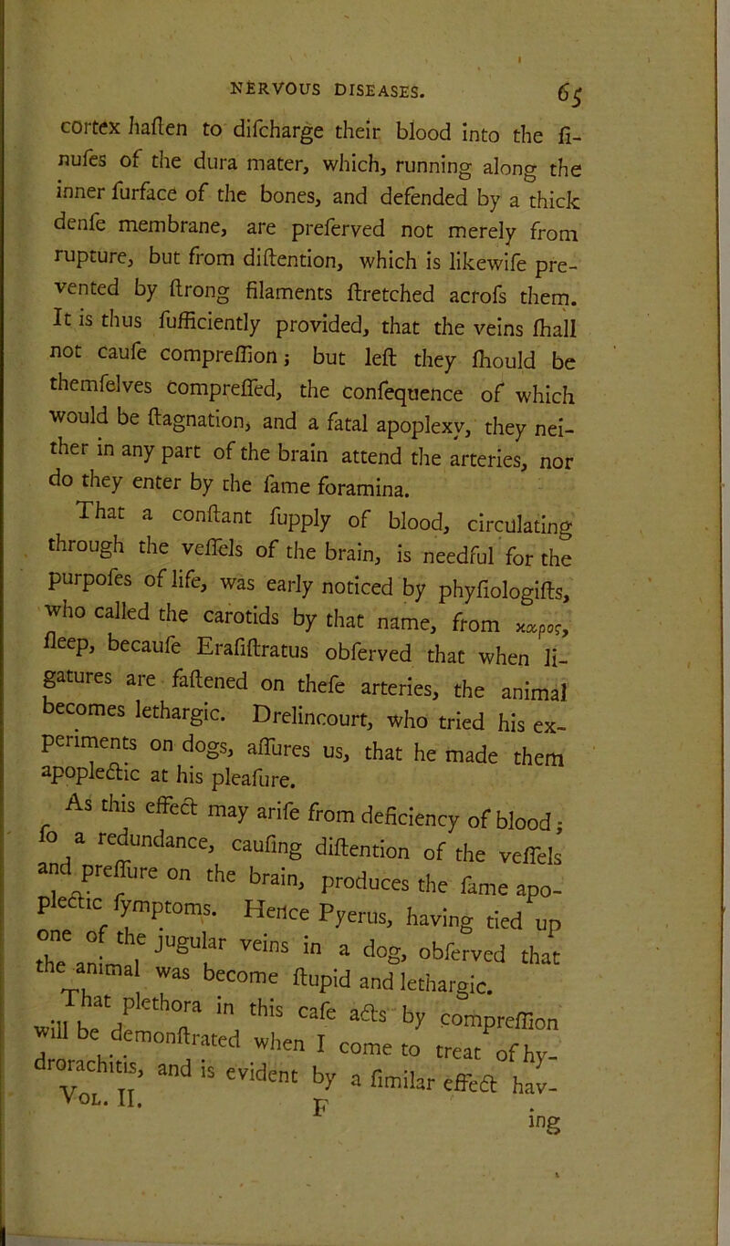 1 NfiRVOUS DISEASES. 6^ cortex haflen to difcharge their blood into the fi- nufes of the dura mater, which, running along the inner furface of the bones, and defended by a thick denle membrane, are prelerved not merely from rupture, but from diftention, which is likewife pre- vented by ftrong filaments ftretched acrofs thern. It is thus fufficiently provided, that the veins fhall not caufe compreflion; but left they ftiould be themfelves comprefiTed, the confequence of which would be ftagnation, and a fatal apoplexy, they nei- ther in any part of the brain attend the arteries, nor do they enter by the fame foramina. That a conftant fupply of blood, circulating through the veffels of the brain, is needful for the purpofes of life, was early noticed by phyfiologifts, who called the carotids by that name, from eep, becaufe Erafiftratus obferved that when li- ptures are faftened on thefe arteries, the animal ecomes lethargic. Drelincourt, who tried his ex- periments on dogs, aftures us, that he made them apoplecftic at his pleafure. As this effecl may arife from deficiency of blood; o a redundance, caufing diftention of the veflels and prcffure on the brain, produces the fame apo- plefttc fyntptoms. Hence Pyerus, having tied up the amtna was become ftupid and lethargic. will be'df ‘a compreffion will be demonftrated witen I come to treat of hv Tol n • JT ing