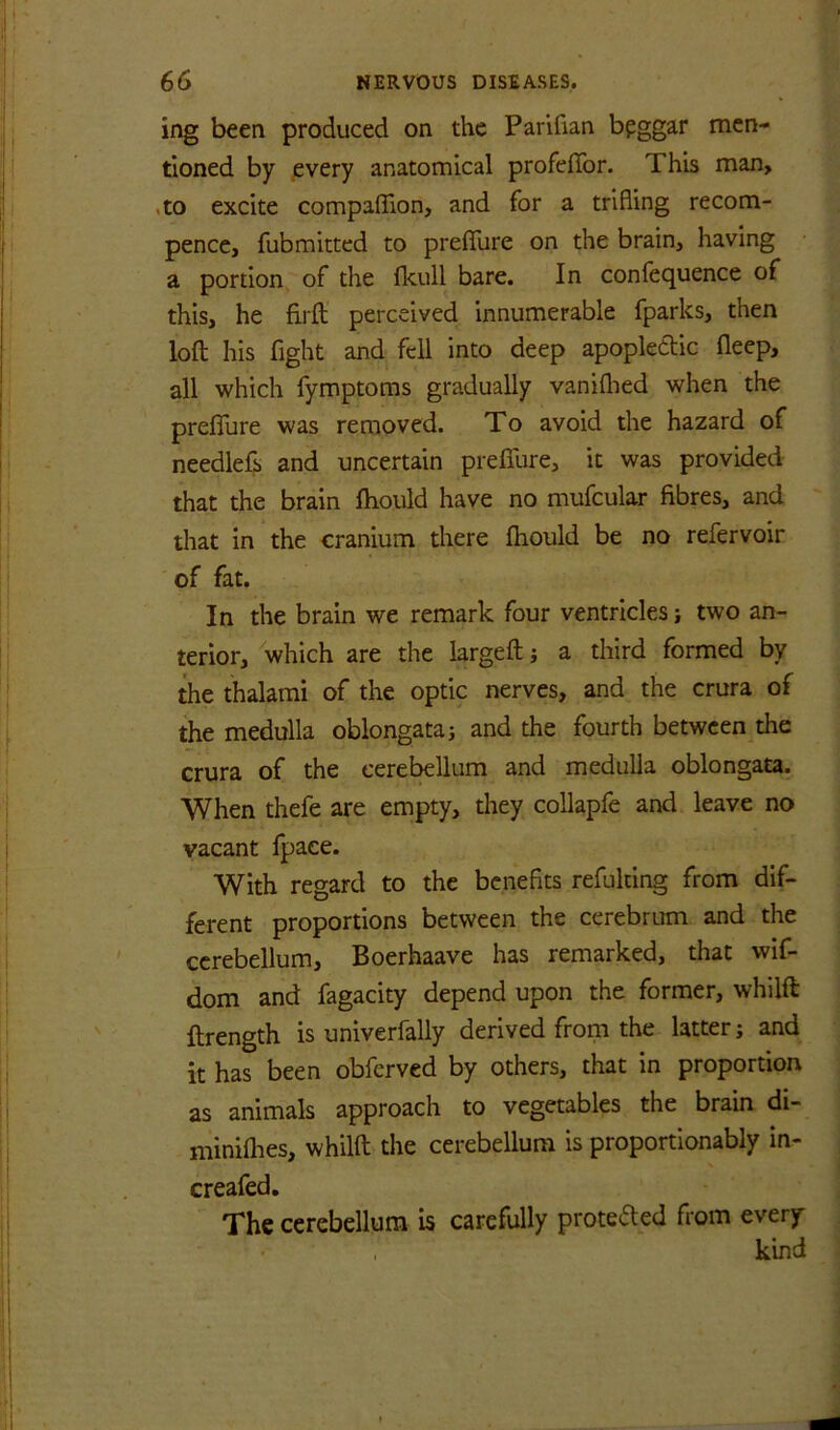 ing been produced on the Parifian bpggar men- tioned by jevery anatomical profeffor. This man, ,to excite compaffion, and for a trifling recom- pencc, fubmitted to preflure on the brain, having a portion, of the fkull bare. In confequence of this, he firfl: perceived innumerable fparks, then loft his fight and fell into deep apoplectic fleep, all which fymptoms gradually vaniflied when the prelTure was removed. To avoid the hazard of needlefs and uncertain prefifure, it was provided that the brain ftioiild have no mufcular fibres, and that in the cranium there fhould be no refervoir of fat. In the brain we remark four ventricles; two an- terior, which are the largeft; a third formed by the thalami of the optic nerves, and the crura of the medulla oblongata j and the fourth between the crura of the cerebellum and medulla oblongata. When thefe are empty, they coUapfe and leave no vacant fpaee. With regard to the benefits refulting from dif- ferent proportions between the cerebrum and the cerebellum, Boerhaave has remarked, that wif- dom and fagacity depend upon the former, whilft ftrength is univerfally derived from the latter; and it has been obferved by others, that in proportion as animals approach to vegetables the brain di- miniflies, whilft the cerebellum is proportionably in- creafed. The cerebellum is carefully prote<5ted from every kind