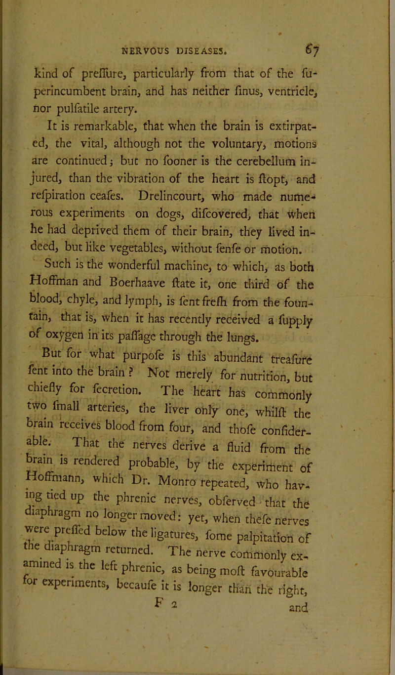 kind of preiTure, particularly from that of the fu- perincumbent brain, and has neither finus, ventricle, nor pulfatile artery. It is remarkable, that when the brain is extirpat- ed, the vital, although not the voluntary, motions are continued j but no fooner is the cerebellum in- jured, than the vibration of the heart is flopt, and relpiration ceafes. Drelincourt, who made nume- rous experiments on dogs, difcovered, that when he had deprived them of their brain, they lived in- deed, but like vegetables, without fenfe or motion. Such is the wonderful machine, to which, as both Hoffman and Boerhaave ftate it, one third of the blood, chyle, and lymph, is fent frefh from the foun- tain, that is, when it has recently received a fupply of oxygen in its paflage through the lungs. But for what purpofe is this abundant treafure fent into the brain ? Not merely for nutrition, but chiefly for fecretion. The heart has commonly two fmall arteries, the liver only one, whilft the brain receives blood from four, and thofe confider- able. ^ That the nerves derive a fluid from the ^ain IS rendered probable, by the experirhent of Hoffmann, which Dr. Monro repeated, who hav- ing tied up the phrenic nerves, obferved ^ that the diaphragm no longer moved: yet, when thefe nerves were preffed below the ligatures, fome palpitation of the diaphragm returned. The nerve commonly ex- amined IS the left phrenic, as being moft favourable lor experiments, becaufe it is longer than the right, ^ ^ and