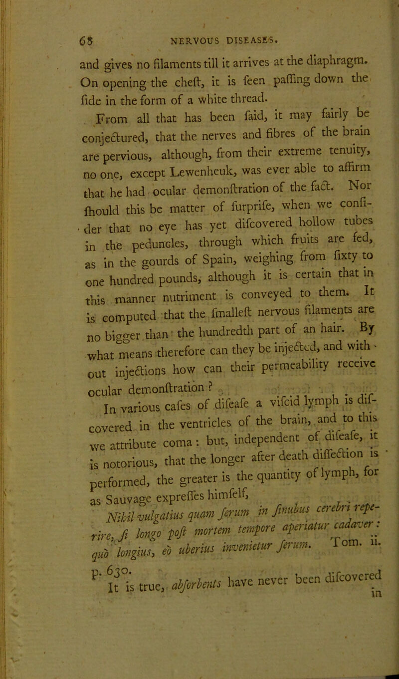 and gives no filaments till it arrives at the diaphragm. On opening the cheft, it is feen pafling down the fide in the form of a white thread. From all that has been faid, it may fairly be conjeftiired, that the nerves and fibres of the brain are pervious, although, from their extreme tenuity, no one, except Lewenheuk, was ever able to affirm that he had ocular demonftration of the fad. Nor ffiould this be matter of furprife, when we confi- . der that no eye has yet difcovered hollow tubes in the peduncles, through which fruits are fed, as in the gourds of Spain, weighing from fixty to one hundred pounds, although it is certain that in this manner nutriment is conveyed to them. It is computed that the fmalleft nervous filaments are no bigger than' the hundredth part of an hair. By what means therefore can they be injedcd, and widi - out injedions how can their permeability receive ocular demonftration? , ^ . ... In various cafes of difeafe a vifcid lymph is dif- covered in the ventricles of the brain, and to this we attribute coma: but, independent of difeafe, it is notorious, that the longer after death difiedion is performed, the greater is the quantity of lymph, for as Sauvage exprefles himfelf, r • Nihil mlgatius quam Jerum m fmiibus cerebn i ep - rire, ft longo foji mortem tempore aperiatur ^den'er . .ub ingiu^ eb uberius ^^enietur Jerurn. Tom. n. true, have never been difcovered