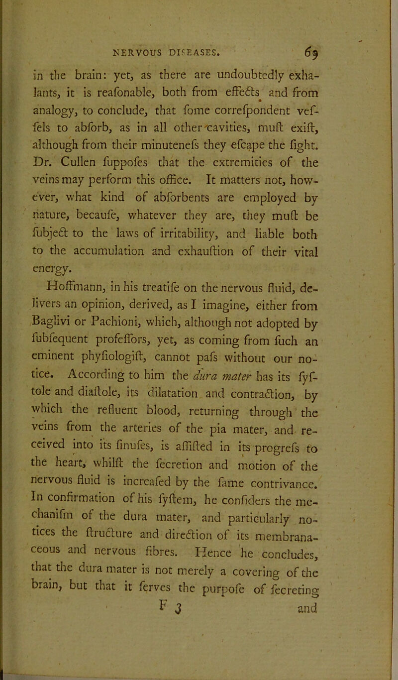in the brain: yet, as there are undoubtedly exha- lants, it is reafonable, both from effects and from analogy, to cohdude, that fome correfpondent vef- fels to abforb, as in all other cavities, mull exift, although from tiieir minutenefs they efcape the fight. Dr. Cullen fuppofes that the extremities of the veins may perform this office. It matters not, how- ever, what kind of abforbents are employed by nature, becaufe, whatever they are, they mufb be fubjedl to the laws of irritability, and liable both to the accumulation and exhauftion of their vital energy. Hoffmann, in his treadle on the nervous fluid, de- livers an opinion, derived, as I imagine, either from Baglivi or Pachioni, which, although not adopted by fubfequent profeffors, yet, as coming from fuch an eminent phyfiologift, cannot pafs without our no- tice. According to him the i/ura mater has its fyf- tole and diallole, its dilatation and contradion, by which the refluent blood, returning through the veins from the arteries of the pia mater, and re- ceived into its fmufes, is affifted in its progrefs to the heart, whilfl: the fecretlon and motion of the nervous fluid is increafed by the fame contrivance. In confirmation of his fyliem, he confiders the me- chanifm of the dura mater, and particularly no- tices the ftrudure and diredion of its membrana- ceous and nervous fibres. Hence he concludes, that the dura mater is not merely a covering of the brain, but that it ferves the purpofe of fecreting F 3 and