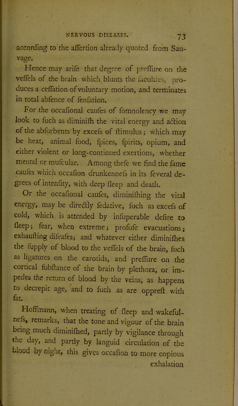 according to the aflerdon already quoted from Sau- vage. Hence may arife that degree of prefllire on the veflels of the brain which blunts the lacukies, pro- duces a ceflation of voluntary motion, and terminates in total abfence of fenfation. For the occafional caufes of fomnolency iwe may look to fuch as diminifh the vital energy and adtion of the abforbents'by .excefs of ftimulusj which may be heat, animal food, fpices, Ipirits, opium, and either violent or long-continued exertions, whether mental or raufcular. Among thefe we find the fame caufes which occafion drunkennefs in its feveral de- grees of intenfity, with deep deep and death. Or the occafional caufes, diminilhing the vital energy, may be diredtly fedative, fuch as excefs of cold, which is attended by infuperable defire to lleepj fear, when extreme; profufe evacuations; exhaufting dileafes; and whatever either diminifhes the fupply of blood to the veflels of the brain, fuch as ligatures on the carotids, and preflure on the cortical fubllance of the brain by plethora, or im- pedes the return of blood by the veins,' as happens to decrepit age, and to fuch as are oppreft with fat. Hoffmann, when treating of fleep and wakeful- nefs, remarks, that the tone and vigour of the brain being much diminifhed, partly by vigilance through the day, and partly by languid circulation of the blood by night, this gives occafion to more copious exhalation