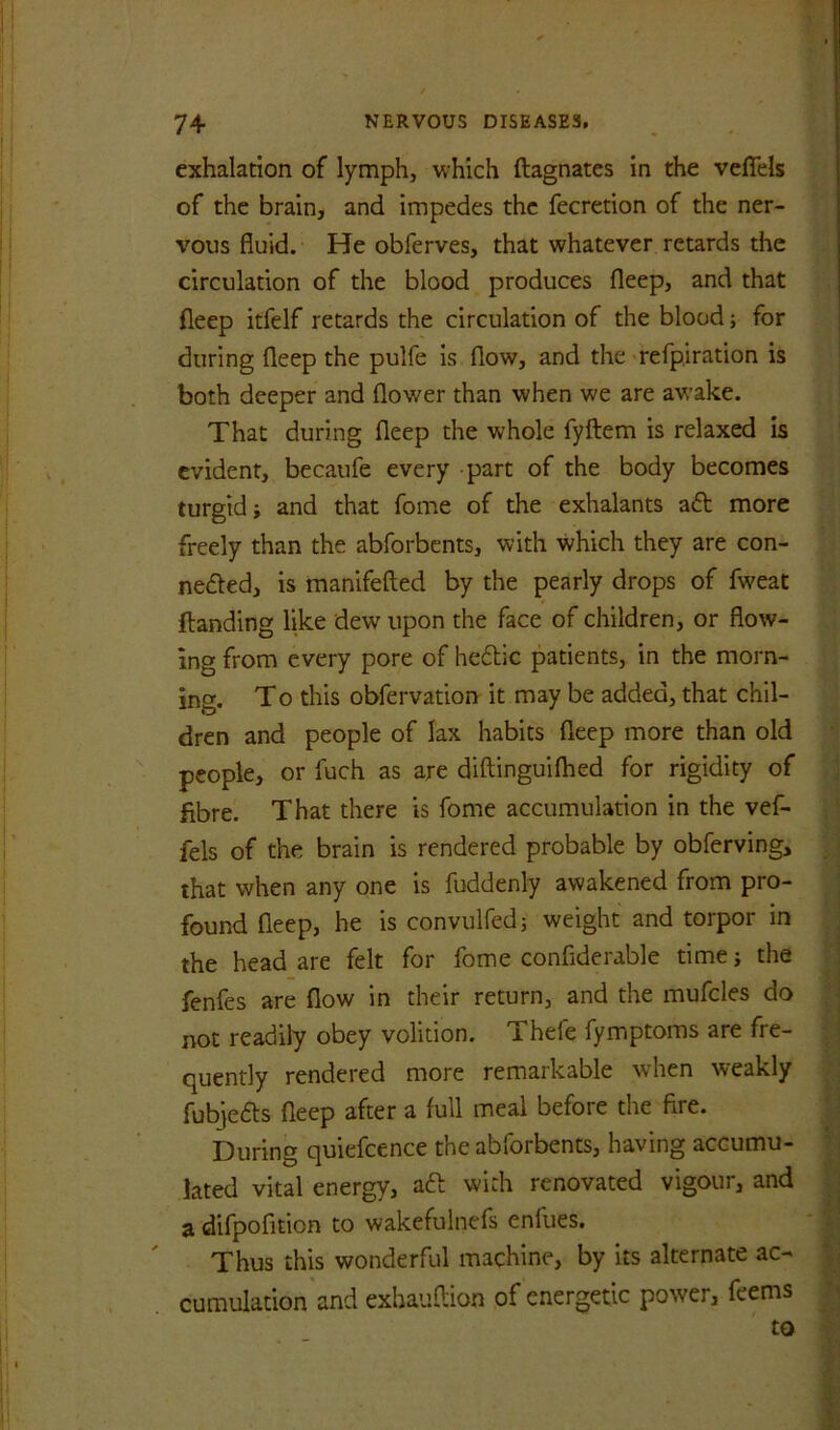 exhalation of lymph, which ftagnates in the veflels of the brain, and impedes the fecretion of the ner- vous fluid. He obferves, that whatever retards the circulation of the blood produces fleep, and that fleep itfelf retards the circulation of the blood; for during fleep the pulfe is flow, and the refpiration is both deeper and flower than when we are awake. That during fleep the whole fyftem is relaxed is evident, becaufe every part of the body becomes turgid i and that fome of the exhalants aft more freely than the abforbents, with which they are con- nefted, is manifefted by the pearly drops of fweat ftanding like dew upon the face of children, or flow- ing from every pore of heftic patients, in the morn- ing. To this obfervation it may be added, that chil- dren and people of lax habits fleep more than old people, or fuch as are diftinguilhed for rigidity of fibre. That there is fome accumulation in the vef- fels of the brain is rendered probable by obferving, that when any one is fuddenly awakened from pro- found fleep, he is convulfedj weight and torpor in the head are felt for fome confiderable time j the fenfes are flow in their return, and the mufcles do not readily obey volition. Thefe fymptoms are fre- quently rendered more remarkable when weakly fubjefts fleep after a full meal before the fire. During quiefcence the abforbents, having accumu- lated vital energy, aft with renovated vigour, and a difpofition to wakefulnefs enlues. Thus this wonderful machine, by its alternate ac- cumulation and exhauflion of energetic power, feems to