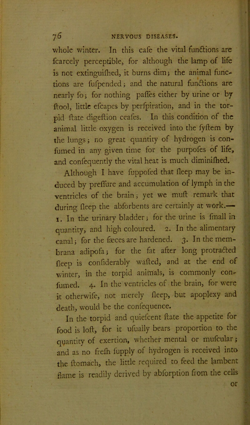 ■whole winter. In this cafe the vital fun6Hons are fcarcely perceptible, for although the lamp of life is not extinguifhed, it burns dim; the animal func-^ tions are fufpended; and the natural fundions arc nearly fo; for nothing pafles either by urine or by ftool, little efcapes by perfpiration, and in the tor- pid ftate digeftion ceafes. In this condition of the animal little oxygen is received into the fyftem by the lungs; no great quantity of hydrogen is con- fumed in any given time for the purpofes of life, and confequently the vital heat is much diminilhed. Although I have fuppofed that fleep may be in- duced by preffure and accumulation of lymph in the ventricles of the brain; yet we muft remark that during fleep the abforbents are certainly at work.— I. In the urinary bladder; for the urine is fmall in quantity, and high coloured. 1. In the alimentary canal; for the feces are hardened. 3. In the mem- ' brana adipofa; for the fat after long protrafted fleep is confiderably wafted, and at the end of winter, in the torpid animals, is commonly con- fumed. 4. In the ventricles of the brain, for were it otherwife, not merely fleep, but apoplexy and death, would be the confequence. In the torpid and quiefeent ftate the appetite for food is loft, for it ufually bears proportion to the quantity of exertion, whether mental or mufcular; and as no freih fupply of hydrogen is received into the ftomach, the little required to feed the lambent flame is readily derived by abforption from the cells or