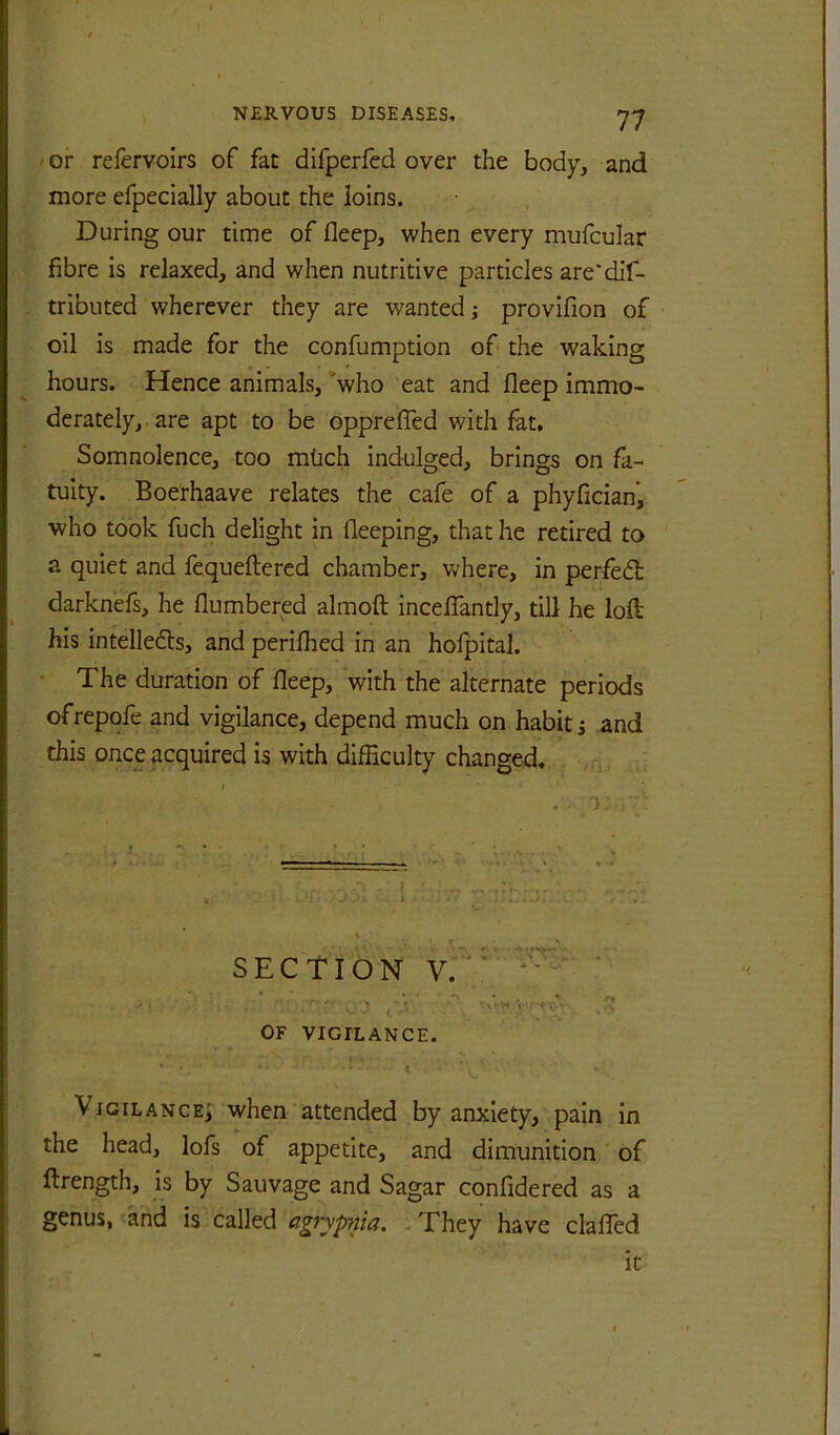 ' or refervoirs of fat difperfed over the body, and more efpecially about the loins. During our time of fleep, when every mufcular fibre is relaxed, and when nutritive particles are*dif- tributed wherever they are wanted i provifion of oil is made for the confumption of the waking hours. Hence animals, ’who eat and fleep immo- derately, are apt to be opprefled with fat. Somnolence, too mtich indulged, brings on fa- tuity. Boerhaave relates the cafe of a phyficianj. who took fuch delight in fleeping, that he retired to a quiet and fequeftered chamber, where, in perfedt darknefs, he flumbered almoft incelTantly, till he lofl: his intelledls, and perilhed in an hofpital. • The duration of fleep, with the alternate periods ofrepofe and vigilance, depend much on habit s and this once acquired is with difficulty changed. . ^ I . ■); T • _ • SECTION v:'*' ’ * * f* ' ■ , ” ’ V‘r‘ •: <1 • ■ OF VIGILANCE. Vigilance^ when attended by anxiety, pain in the head, lofs of appetite, and dimunition of firength, is by Sauvage and Sagar confidered as a genus, and is called agryp7iia. - They have clafTed It