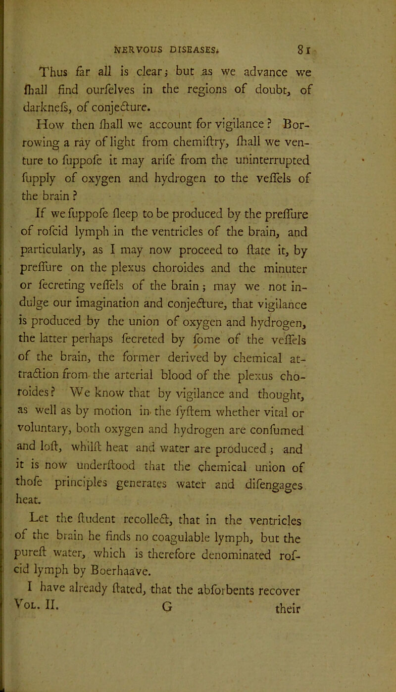 Thus far all is clear; but as we advance we fhall find ourfelves in the regions of doubt, of darknefs, of cOnjecSturc. How then fliall we account for vigilance ? Bor- rowing a ray of light from chemiflry, fhall we ven- ture to fuppofe it may arife from the uninterrupted fupply of oxygen and hydrogen to the vefTels of the brain ? If we fuppofe fleep to be produced by the preffure of rofcid lymph in the ventricles of the brain, and particularly^ as I may now proceed to flate it, by preffure on the plexus choroides and the minuter or fecreting veffels of the brain; may we not in- ; dulge our imagination and conjedure, that vigilance is produced by the union of oxygen and hydrogen, the latter perhaps fecreted by fome of the veffels of the brain, the former derived by chemical at- traftion from the arterial blood of the plexus cho- roides? We know that by vigilance and thought, j as well as by motion in> the fyftem whether vital or voluntary, both oxygen and hydrogen are confumed and loft, whilft heat and water are produced ; and it is now underftood that the chemical union of 1 thofe principles generates water and difengages ! heat. Let the ftudent recoiled, that in the ventricles i of the brain he finds no coagulable lymph, but the I pureft water, which is therefore denominated rof- i cid lymph by Boerhaa've. I have already ftated, that the abforbents recover VoL. II. G their