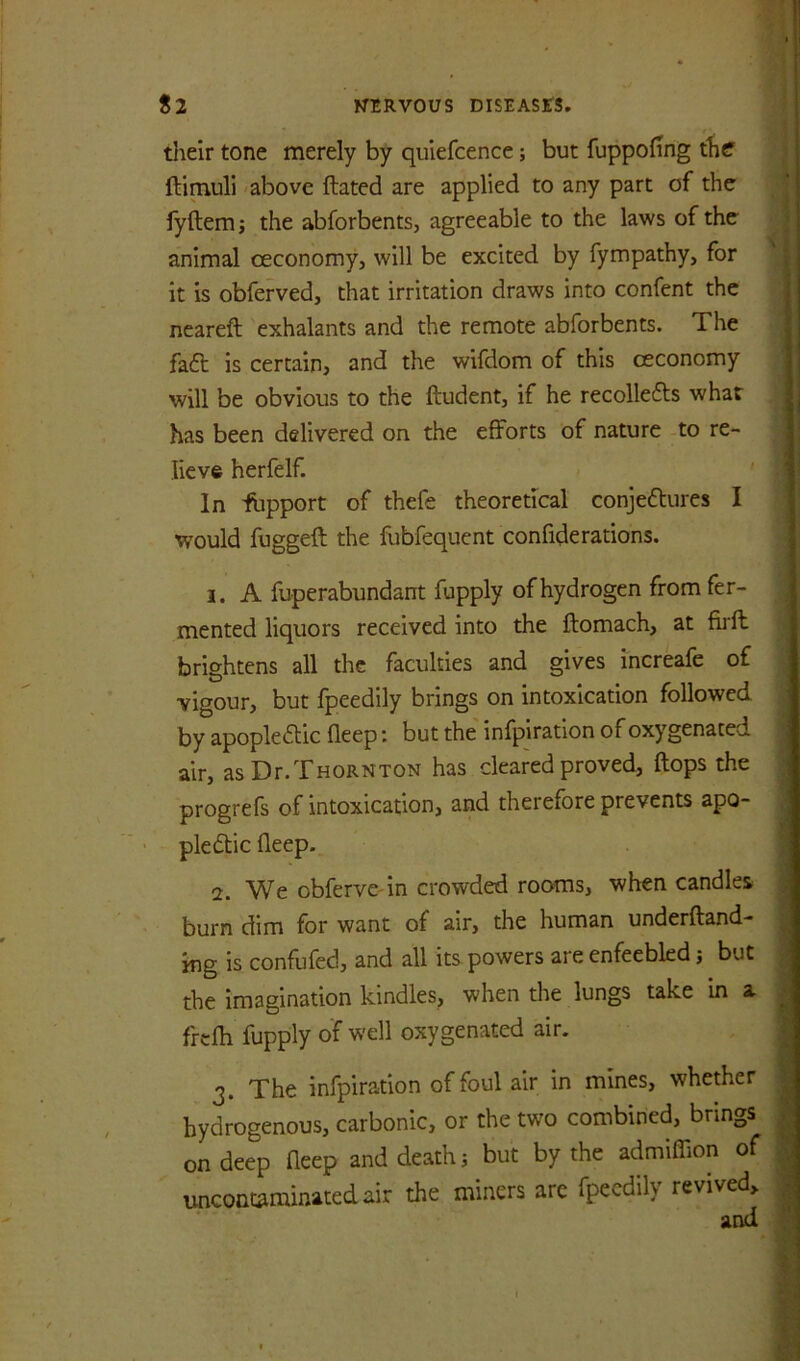 their tone merely by quiefcence; but fuppofing the ftimuli -above ftated are applied to any part of the fyftemj the abforbents, agreeable to the laws of the animal oeconomy, will be excited by fympathy, for it is obferved, that irritation draws into confent the neareft 'exhalants and the remote abforbents. The faft is certain, and the wifdom of this ceconomy will be obvious to the ftudent, if he recollefts what has been delivered on the efforts of nature -to re- lieve herfelf. ' In fupport of thefe theoretical conjedtures I would fuggeft the fubfequent confide rations. 1. A fuperabundant fupply of hydrogen from fer- mented liquors received into the ftomach, at firft brightens all the faculties and gives increafe of vigour, but fpeedily brings on intoxication followed by apopledlic fleep: but the' infpiration of oxygenated air, as Dr.Thornton has cleared proved, flops the progrefs of intoxication, and therefore prevents apo- pledtic fleep. 2. e obferve in crowded rooms, when candles burn dim for want of air, the human underfland- ing is confufed, and all its powers are enfeebled j but the imagination kindles, when the lungs take in a frcfli fupply of well oxygenated air. 3. The infpiration of foul air in mines, whether hydrogenous, carbonic, or the two combined, brings on deep fleep and death j but by the admiflion of uncontaminatedair the miners arc fpeedily revived, and