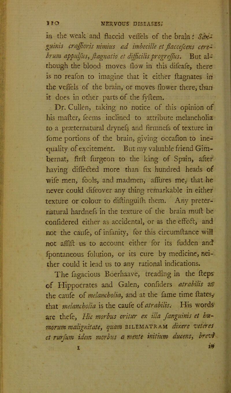 in the weak and flaccid velTels of the brain t Shn^ guinis crajfwris nimius ad imbecille et flaccejcens cere- hrum appulfiis, Jiagnatio et difficilisprogrejfus. But al- though the blood moves flow in this difeafe, there is no reafon to imagine that it either ftagnates in the veflels of the brain, or moves flower there, than it does in other parts of the fyflem. Dr. Cullen, taking no notice of this opinion of his mafter, feems inclined to attribute melancholia to a praeternatural drynefs and firmnefs of texture in fome portions of the brain, giving occaflon to ine- quality of excitement. But my valuable friend Gim- bernat, firft furgeon to the king of Spain, after having diflTected more than fix hundred heads of wife men, fools, and madmen, afllires me, that he never could difeover any thing remarkable in either texture or colour to diflinguifh them. Any preter- natural hardnefs in the texture of tlie brain muft be confidered either as accidental, or as the effedt, and not the caufe, of infanity, for this circumftance will not aflifl: us to account either for its fudden and fpontaneous folution, or its cure by medicine, nei- ther could it lead us to any rational indications. The fagacious Boerhaave, treading in the fteps' of Hippocrates and Galen, confiders atrabilis aS' the caufe of melancholia^ and at the fame time ftatesy that melancholia is the caufe of atrabilis^ His words’ are thefe. Hie morbus oritur ex ilia Janguinis et hu- morutn malignitatey bilematram dixere veteres et rwjum idem morbus a mente initium diieenSy brevl in!