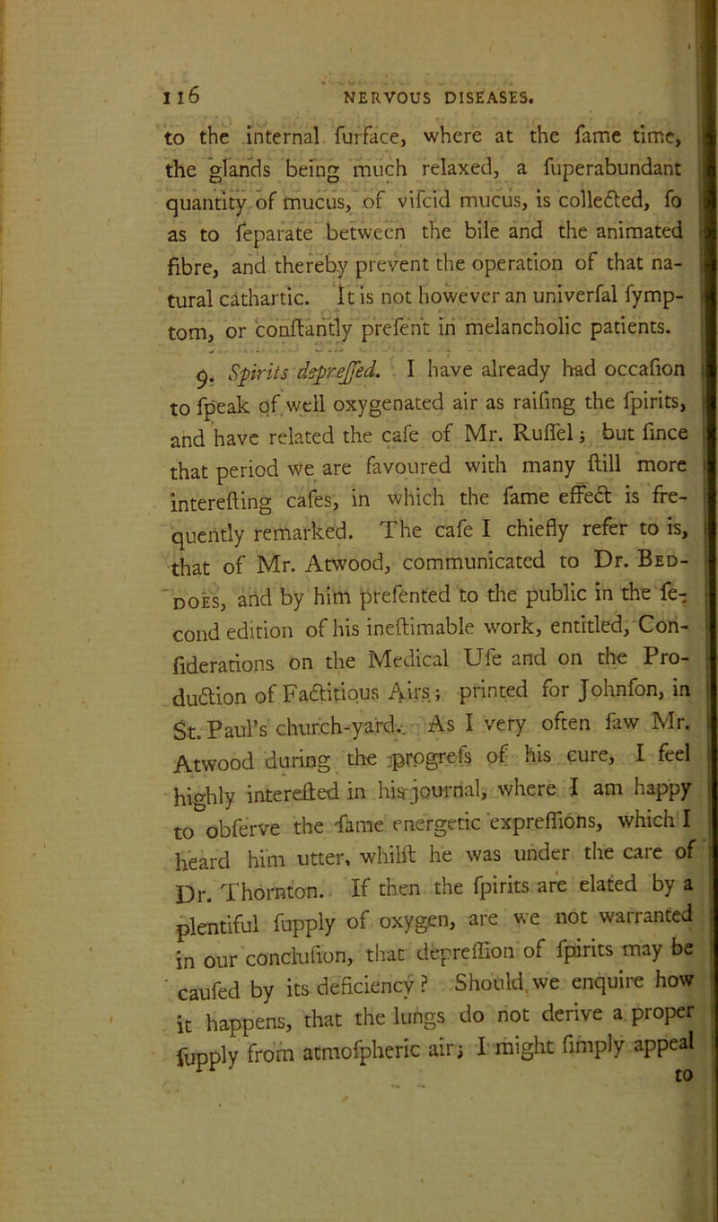 to the internal furface, where at the fame time, J the *glarids being much relaxed, a fuperabundant I quantity of mucus, of vifcid muciis, is collected, fo 1 as to leparate between the bile and the animated I fibre, and thereby prevent the operation of that na- I tural cathartic. *lt is not however an univerfal fymp- I tom, or conftantly prefenE in melancholic patients. I 9. Sprits deprejfed. . I have already had occafion I to fpeak of, well oxygenated air as raifing the fpirits, I and have related the cafe of Mr. Ruflel j but fince i that period we are favoured with many ftill more || interefting cafes, in which the fame efFed is fre- ; quciitly remarked. The cafe I chiefly refer to is, | that of Mr. Atwood, communicated to Dr. Bed- t ‘does, arid by him prefented to the public in the fe- j cond edition of his ineftimable work, entitled,'Con- I fiderations on the Medical Ufe and on the Pro- | duftion of Faditious Airs; printed for Johnfon, in St. Paul’s chiirch-ydrdy. As I very often faw Mr. i Atwood during the ^prPgrefs of his cure, I feel highly interefied in his journal, where I am happy to obferve the Fame energetic exprelTions, which I heard him utter, whilft he was under the care of Dr. Thornton. If then the fpirits are elated by a plentiful fupply of oxygen, are we not warranted ; in our conclufion, that depreffion of fpirits may be : ' caufed by its deficiency ? Should, we enquire how it happens, that the lungs do not derive a. proper lupply from atmofpheric air; I might Amply appeal