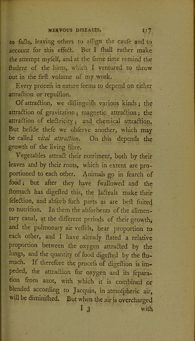 to fa£ls, leaving others to affign the caufe and to. account for this efFe6t. But I lhall rather make the attempt rnyfelf, and at the fame time remind the t ftudent of the hints, which I ventured to throw I out in the firft volume of my work. Every procefs in nature feems to depend on either I attracHon or repulfion. ! Of attradlioji, we diftinguifn various kinds; the attradtion of gravitation ; magnetic attradlion; the attradtion of eledtricity j and chemical attradlion. But befide thefe we obferve another, which may be called vUal attraSlicn, On this depends the growth of the living fibre. Vegetables attradl their nutriment, both by their leaves and by their roots, which in extent are pro- portioned to each other. Animals go' in fearch of food i but after they have fwallowed and the ftomach has digefted this, the ladleals make their feledlion, and abforb fuch parts as are beft fuited to nutrition. In them the abforbents of the alimen- tary canal, at the different periods of their growth, and the pulmonary air veflels, bear proportion to each other, and I have already dated a relative proportion between the oxygen attradted by the lungs, and the quantity of food digefted by the fto- mach. If therefore the procefs of digeftion is im- peded, the attradlion for oxygen and its fepara- tion from azot, with which it is combined or blended according to Jacquin, in atmofpheric air, will be diminifhedi But when the air is overcharged