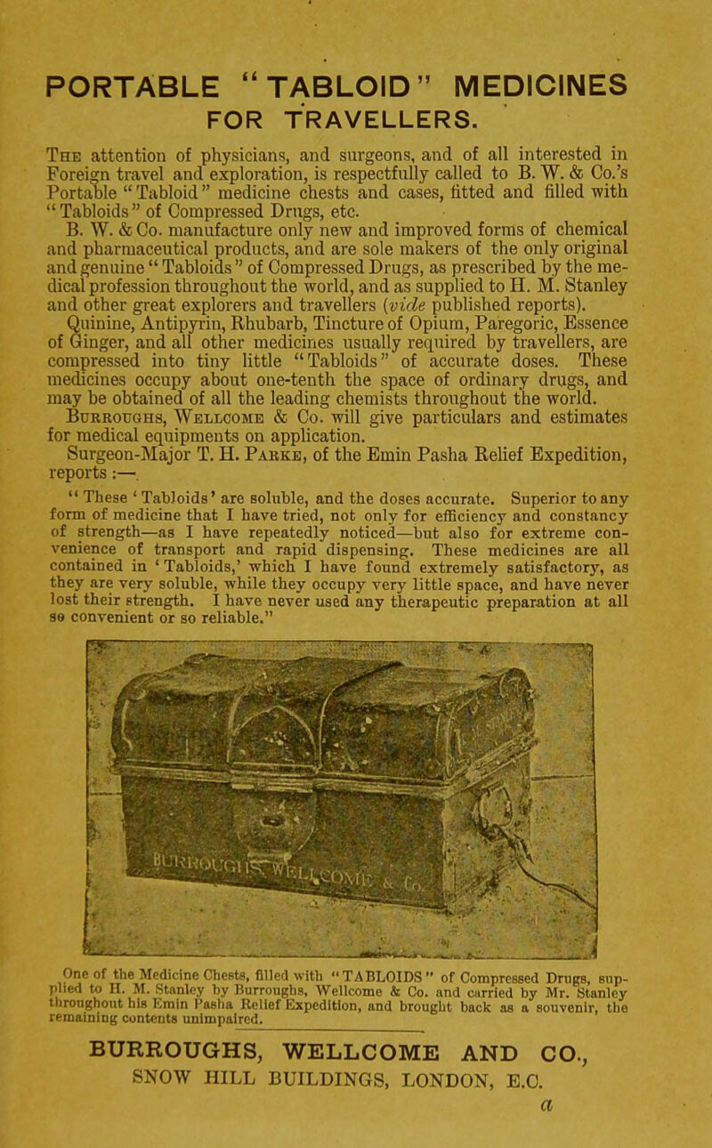 PORTABLE TABLOID MEDICINES FOR TRAVELLERS. The attention of physicians, and surgeons, and of all interested in Foreign travel and exploration, is respectfully called to B. W. & Co.'s Portable  Tabloid medicine chests and cases, fitted and filled with Tabloids of Compressed Drugs, etc. B. W. & Co. manufacture only new and improved forms of chemical and pharmaceutical products, and are sole makers of the only original and genuine  Tabloids  of Compressed Drugs, as prescribed by the me- dical profession throughout the world, and as supplied to H. M. Stanley and other great explorers and travellers (vide published reports). Quinine, Antipyrin, Rhubarb, Tincture of Opium, Paregoric, Essence of Ginger, and all other medicines usually required by travellers, are compressed into tiny little Tabloids of accurate doses. These medicines occupy about one-tenth the space of ordinary drugs, and may be obtained of all the leading chemists throughout the world. Burroughs, Wellcome & Co. will give particulars and estimates for medical equipments on application. Surgeon-Major T. H. Parke, of the Emin Pasha Relief Expedition, reports:—.  These ' Tabloids' are soluble, and the doses accurate. Superior to any form of medicine that I have tried, not only for efficiency and constancy of strength—as I have repeatedly noticed—but also for extreme con- venience of transport and rapid dispensing. These medicines are all contained in 'Tabloids,' which I have found extremely satisfactory, as they are very soluble, while they occupy very little space, and have never lost their strength. I have never used any therapeutic preparation at all se convenient or so reliable. '— 1 — :— . _J»*J*.iu&*jru« -jC- '. A One of the Medicine Chests, filled with TABLOIDS  of Compressed Drugs, sup- plied to H. M. Stanley by Burroughs, Wellcome & Co. and curried by Mr. Stanley throughout his Emin Pasha Relief Expedition, and brought back as a souvenir, the remaining contents unimpaired. BURROUGHS, WELLCOME AND CO., SNOW HILL BUILDINGS, LONDON, E.G. a