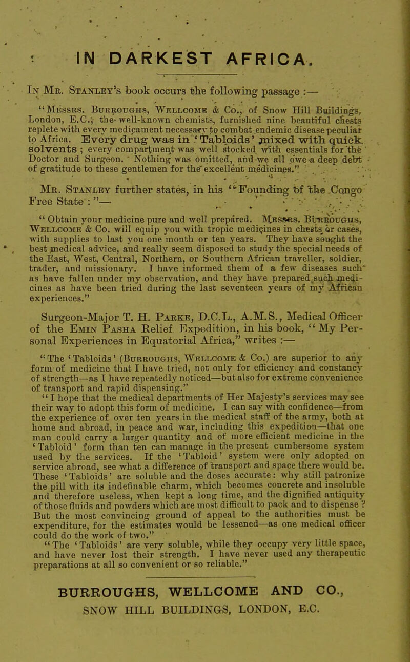 In Mr. Staktley's book occurs the following passage :— Messrs. Burroughs, Wellcome & Co., of Snow Hill Buildings, London, E.C.', the-well-known chemists, furnished nine beautiful chests replete with every medicament necessary to combat endemic disease peculiar to Africa. Every drug was in.' Tabloids' jnixed with quick, solvents ; every compartment was well stocked with essentials for the Doctor and Surgeon. ' Nothing was omitted, andwe all owe-a deep .debt of gratitude to these gentlemen for the excellent medicines. Mr. Stanley further states, in his Founding bf 'the Congo Free State : — J1 V- V ••' .,/;  Obtain your medicine pure and well prepared. Messrs. BurbouGhs, Wellcome & Co. will equip you with tropic medicines in chests, or cases, with supplies to last you one month or ten years. They have sought the best jnedical advice, and really seem disposed to study the special needs of the East, West, Central, Northern, or Southern African traveller, soldier, trader, and missionary. I have informed them of a few diseases such as have fallen under my observation, and they have prepared such medi- cines as have been tried during the last seventeen years of my African experiences. Surgeon-Major T. H. Parke, D.C.L., A.M.S., Medical Officer of the Emin Pasha Relief Expedition, in his book,  My Per- sonal Experiences in Equatorial Africa, writes :—  The ' Tabloids' (Burroughs, Wellcome & Co.) are superior to any form of medicine that I have tried, not only for efficiency and constancy of strength—as I have repeatedly noticed—but also for extreme convenience of transport and rapid dispensing. I hope that the medical departments of Her Majesty's services may see their way to adopt this form of medicine. I can say with confidence—from the experience of over ten years in the medical staff of the army, both at home and abroad, in peace and war, including this expedition—that one man could carry a larger quantity and of more efficient medicine in the 'Tabloid' form than ten can manage in the present cumbersome system used by the services. If the 'Tabloid' system were only adopted on service abroad, see what a difference of transport and space there would be. These 'Tabloids' are soluble and the doses accurate: why still patronize the pill with its indefinable charm, which becomes concrete and insoluble and therefore useless, when kept a long time, and the dignified antiquity of those fluids and powders which are most difficult to pack and to dispense ? But the most convincing ground of appeal to the authorities must be expenditure, for the estimates would be lessened—as one medical officer could do the work of two. The 'Tabloids' are very soluble, while they occupy very little space, and have never lost their strength. I have never used any therapeutic preparations at all so convenient or so reliable. BURROUGHS, WELLCOME AND CO.,