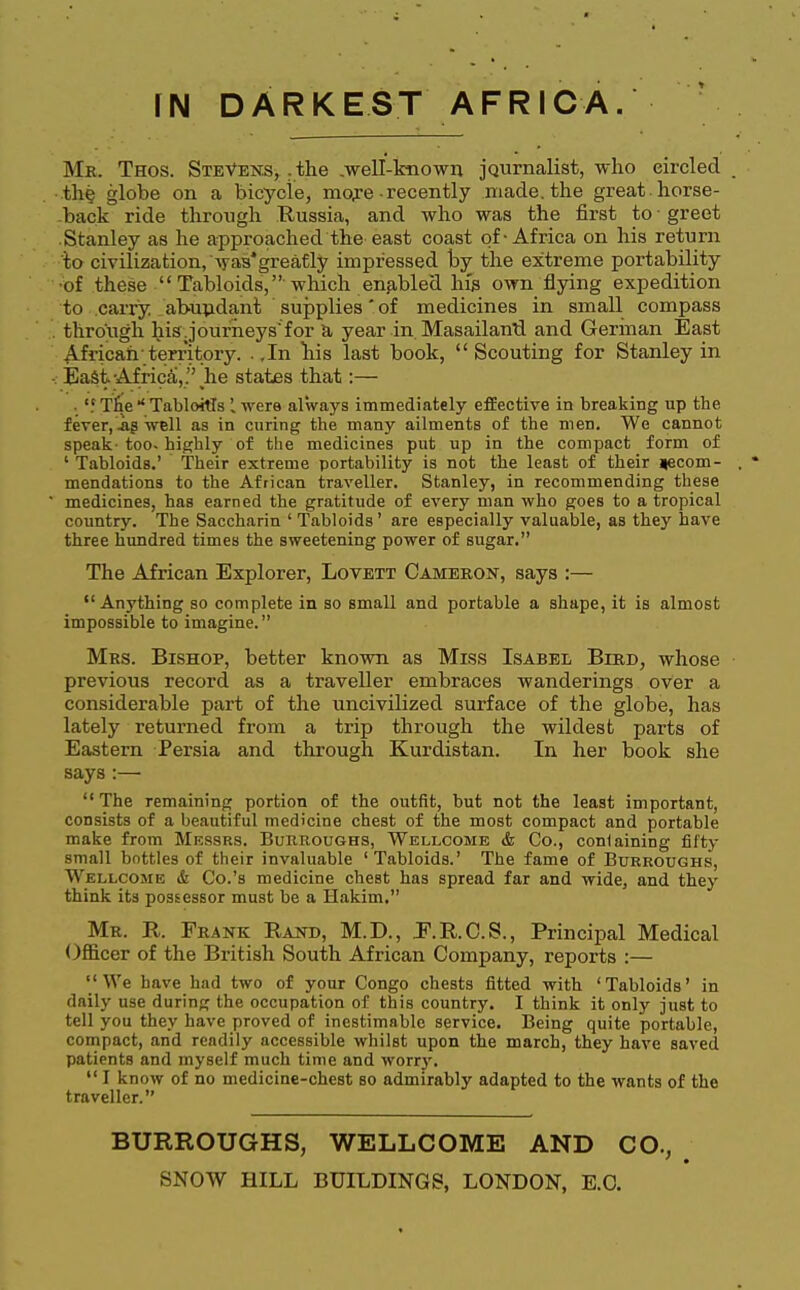 Mk. Thos. Stevens, .the .well-known journalist, who eircled the globe on a bicycle, more-recently made, the great, horse- back ride through Russia, and who was the first to ■ greet Stanley as he approached the east coast of-Africa on his return to civilization, was*greatly impressed by the extreme portability •of these  Tabloids, which enabled his own flying expedition to carry abundant supplies of medicines in small compass . through his Journeys for a year in. Masailantl and German East African-territory. .In bis last book, Scouting for Stanley in -.- East Africa, . he states that:— • 'i Tfte * TabloWs I were always immediately effective in breaking up the fever, .as well as in curing the many ailments of the men. We cannot speak- too- highly of tbe medicines put up in the compact form of ' Tabloids.' Their extreme portability is not the least of their *ecom- . * mendations to the African traveller. Stanley, in recommending these medicines, has earned the gratitude of every man who goes to a tropical country. The Saccharin ' Tabloids' are especially valuable, as they have three hundred times the sweetening power of sugar. The African Explorer, Lovett Cameron, says :— Anything so complete in so small and portable a shape, it is almost impossible to imagine. Mrs. Bishop, better known as Miss Isabel Bird, whose previous record as a traveller embraces wanderings over a considerable part of the uncivilized surface of the globe, has lately returned from a trip through the wildest parts of Eastern Persia and through Kurdistan. In her book she says :—  The remaining portion of the outfit, but not the least important, consists of a beautiful medicine chest of the most compact and portable make from Messrs. Burroughs, Wellcome & Co., conlaining fifty small bottles of their invaluable 'Tabloids.' The fame of Burroughs, Wellcome & Co.'s medicine chest has spread far and wide, and they think its possessor must be a Hakim. Mr. R. Frank Rand, M.D., E.R.C.S., Principal Medical Officer of the British South African Company, reports :—  We have had two of your Congo chests fitted with ' Tabloids' in daily use during the occupation of this country. I think it only just to tell you they have proved of inestimable service. Being quite portable, compact, and readily accessible whilst upon the march, they have saved patients and myself much time and worry.  I know of no medicine-chest so admirably adapted to the wants of the traveller. BURROUGHS, WELLCOME AND CO.,