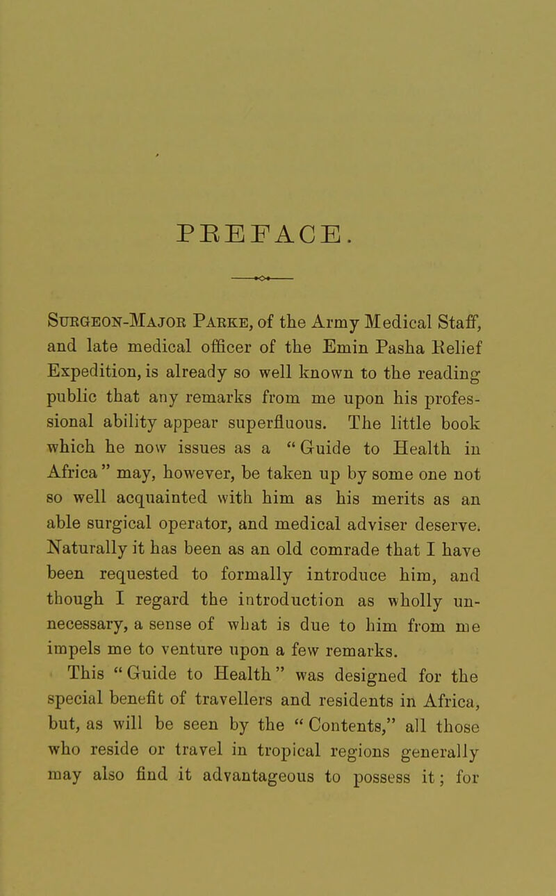 PBEFACE. Suegeon-Majoe Paeke, of the Army Medical Staff, and late medical officer of the Emm Pasha Relief Expedition, is already so well known to the reading public that any remarks from me upon his profes- sional ability appear superfluous. The little book which he now issues as a  Guide to Health in Africa  may, however, be taken up by some one not so well acquainted with him as his merits as an able surgical operator, and medical adviser deserve. Naturally it has been as an old comrade that I have been requested to formally introduce him, and though I regard the introduction as wholly un- necessary, a sense of what is due to him from me impels me to venture upon a few remarks. This Guide to Health was designed for the special benefit of travellers and residents in Africa, but, as will be seen by the  Contents, all those who reside or travel in tropical regions generally may also find it advantageous to possess it; for