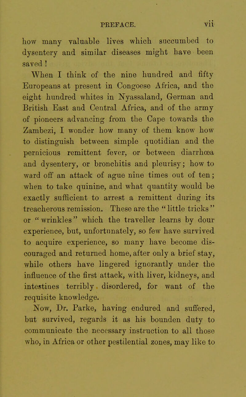 how many valuable lives which succumbed to dysentery and similar diseases might have been saved ! When I think of the nine hundred and fifty Europeans at present in Oongoese Africa, and the eight hundred whites in Nyassaland, German and British East and Central Africa, and of the army of pioneers advancing from the Cape towards the Zambezi, I wonder how many of them know how to distinguish between simple quotidian and the pernicious remittent fever, or between diarrhoea and dysentery, or bronchitis and pleurisy; how to ward off an attack of ague nine times out of ten; when to take quinine, and what quantity would be exactly sufficient to arrest a remittent during its treacherous remission. These are the  little tricks  or  wrinkles which the traveller learns by dour experience, but, unfortunately, so few have survived to acquire experience, so many have become dis- couraged and returned home, after only a brief stay, while others have lingered ignorantly under the influence of the first attack, with liver, kidneys, and intestines terribly • disordered, for want of the requisite knowledge. Now, Dr. Parke, having endured and suffered, but survived, regards it as his bounden duty to communicate the necessary instruction to all those who, in Africa or other pestilential zones, may like to