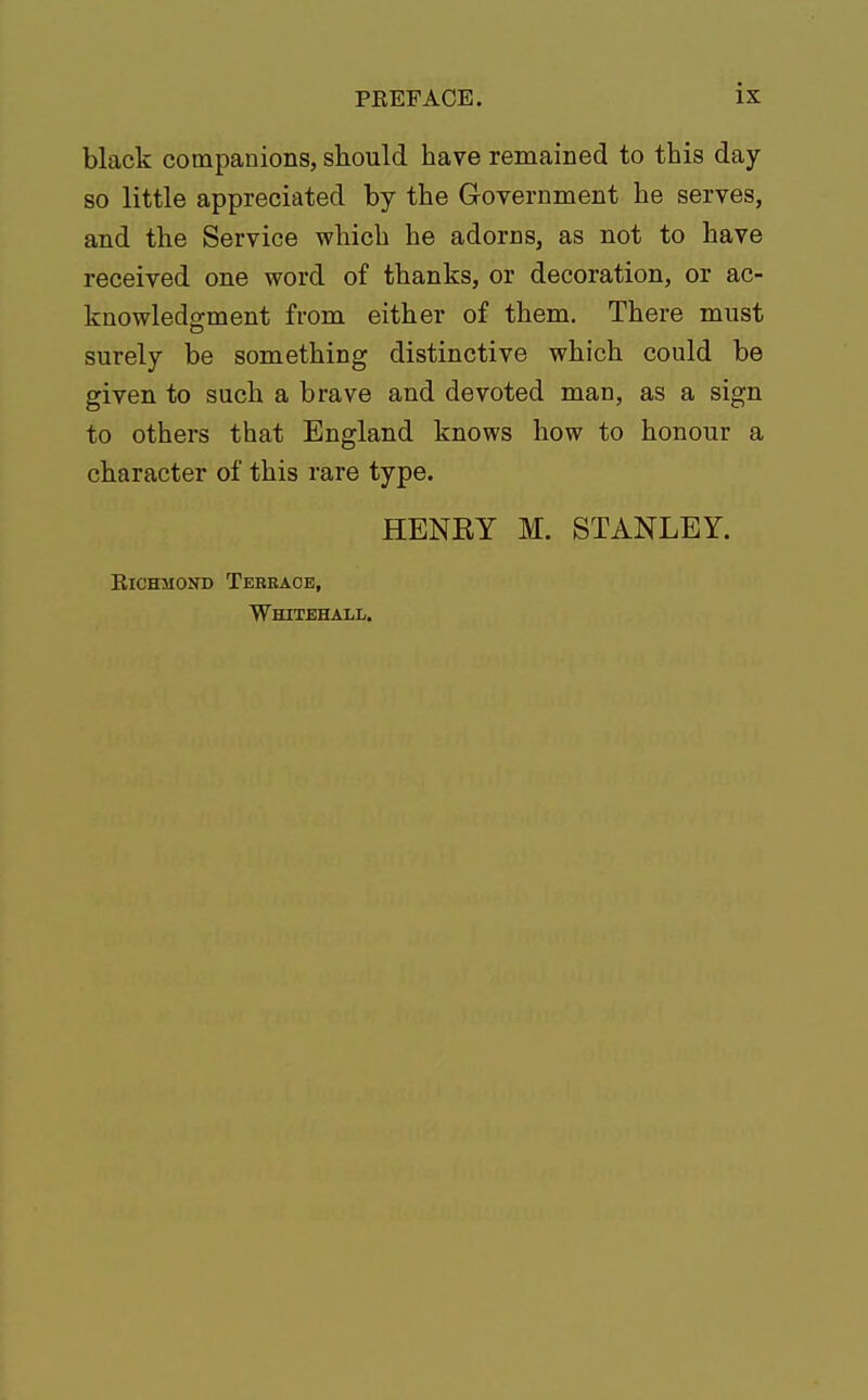 black companions, should have remained to this day so little appreciated by the Government he serves, and the Service which he adorns, as not to have received one word of thanks, or decoration, or ac- knowledgment from either of them. There must surely be something distinctive which could be given to such a brave and devoted man, as a sign to others that England knows how to honour a character of this rare type. HENRY M. STANLEY. Richmond Terrace, Whitehall.