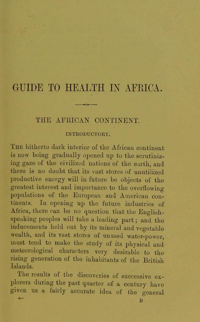 GUIDE TO HEALTH IN AFEICA. THE AFRICAN CONTINENT. INTRODUCTORY. The hitherto dark interior of the African continent is now being gradually opened up to the scrutiniz- ing gaze of the civilized nations of the earth, and there is no doubt that its vast stores of unutilized productive energy will in future be objects of the greatest interest and importance to the overflowing populations of the European and American con- tinents. In opening up the future industries of Africa, there can be no question that the English- speaking peoples will take a leading part; and the inducements held out by its mineral and vegetable wealth, and its vast stores of unused water-power, must tend to make the study of its physical and meteorological characters very desirable to the rising generation of the inhabitants of the British Islands. The results of the discoveries of successive ex- plorers during the past quarter of a century have given us a fairly accurate idea of the general *~ B