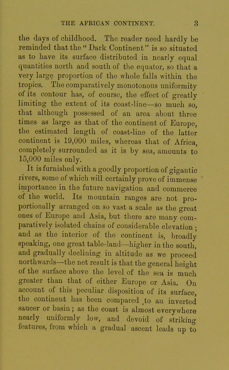 the days of childhood. The reader need hardly be reminded that the  Dark Continent is so situated as to have its surface distributed in nearly equal quantities north and south of the equator, so that a very large proportion of the whole falls within the tropics. The comparatively monotonous uniformity of its contour has, of course, the effect of greatly limiting the extent of its coast-line—so much so, that although possessed of an area about three times as large as that of the continent of Europe, the estimated length of coast-line of the latter continent is 19,000 miles, whereas that of Africa, completely surrounded as it is by sea, amounts to 15,000 miles only. It is furnished with a goodly proportion of gigantic rivers, some of which will certainly prove of immense importance in the future navigation and commerce of the world. Its mountain ranges are not pro- portionally arranged on so vast a scale as the great ones of Europe and Asia, but there are many com- paratively isolated chains of considerable elevation • and as the interior of the continent is, broadly speaking, one great table-land—higher in the south, and gradually declining in altitude as we proceed northwards—the net result is that the general height of the surface above the level of the sea is much greater than that of either Europe or Asia. On account of this peculiar disposition of its surface, the continent has been compared ^to an inverted saucer or basin; as the coast is almost everywhere nearly uniformly low, and devoid of striking features, from which a gradual ascent leads up to