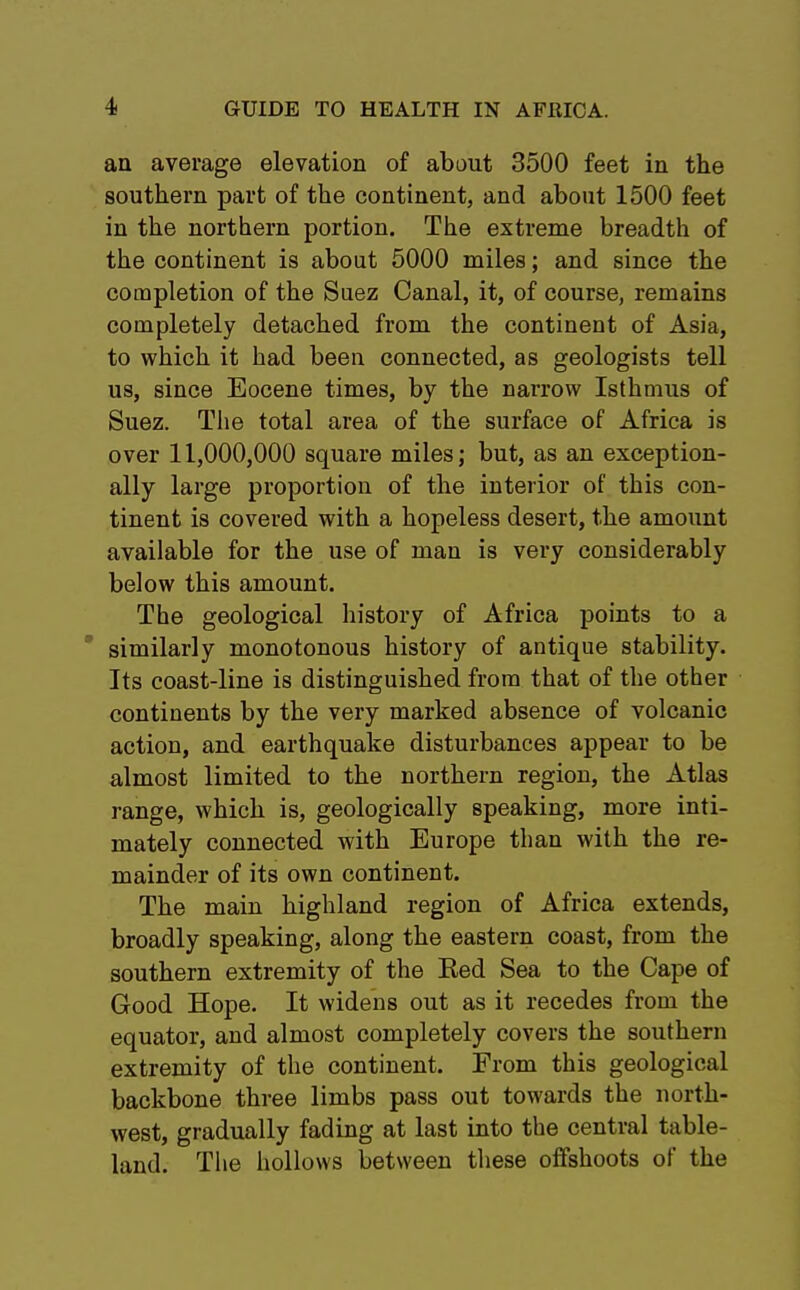 an average elevation of about 3500 feet in the southern part of the continent, and about 1500 feet in the northern portion. The extreme breadth of the continent is about 5000 miles; and since the completion of the Suez Canal, it, of course, remains completely detached from the continent of Asia, to which it had been connected, as geologists tell us, since Eocene times, by the narrow Isthmus of Suez. The total area of the surface of Africa is over 11,000,000 square miles; but, as an exception- ally large proportion of the interior of this con- tinent is covered with a hopeless desert, the amount available for the use of man is very considerably below this amount. The geological history of Africa points to a similarly monotonous history of antique stability. Its coast-line is distinguished from that of the other continents by the very marked absence of volcanic action, and earthquake disturbances appear to be almost limited to the northern region, the Atlas range, which is, geologically speaking, more inti- mately connected with Europe than with the re- mainder of its own continent. The main highland region of Africa extends, broadly speaking, along the eastern coast, from the southern extremity of the Bed Sea to the Cape of Good Hope. It widens out as it recedes from the equator, and almost completely covers the southern extremity of the continent. From this geological backbone three limbs pass out towards the north- west, gradually fading at last into the central table- land. The hollows between these offshoots of the