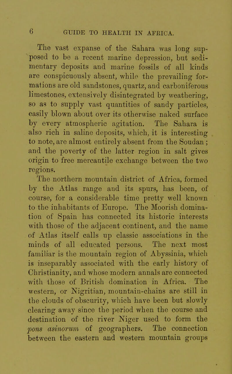The vast expanse of the Sahara was long sup- posed to be a recent marine depression, but sedi- mentary deposits and marine fossils of all kinds are conspicuously absent, while the prevailing for- mations are old sandstones, quartz, and carboniferous limestones, extensively disintegrated by weathering, so as to supply vast quantities of sandy particles, easily blown about over its otherwise naked surface by every atmospheric agitation. The Sahara is also rich in saline deposits, which, it is interesting to note, are almost entirely absent from the Soudan; and the poverty of the latter region in salt gives origin to free mercantile exchange between the two regions. The northern mountain district of Africa, formed by the Atlas range and its spurs, has been, of course, for a considerable time pretty well known to the inhabitants of Europe. The Moorish domina- tion of Spain has connected its historic interests with those of the adjacent continent, and the name of Atlas itself calls up classic associations in the minds of all educated persons. The next most familiar is the mountain region of Abyssinia, which is inseparably associated with the early history of Christianity, and whose modern annals are connected with those of British domination in Africa. The western, or Nigritian, mountain-chains are still in the clouds of obscurity, which have been but slowly clearing away since the period when the course and destination of the river Niger used to form the pons asinorum of geographers. The connection between the eastern and western mountain groups