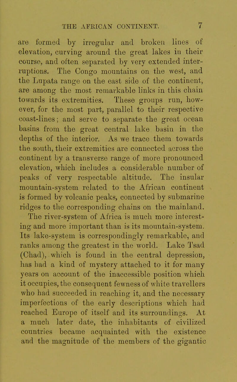 are formed by irregular and broken lines of elevation, curving around the great lakes in their course, and often separated by very extended inter- ruptions. The Congo mountains on the west, and the Lupata range on the east side of the continent, are among the most remarkable links in this chain towards its extremities. These groups run, how- ever, for the most part, parallel to their respective coast-lines; and serve to separate the great ocean basins from the great central lake basin in the depths of the interior. As we trace them towards the south, their extremities are connected across the continent by a transverse range of more pronounced elevation, which includes a considerable number of peaks of very respectable altitude. The insular mountain-system related to the African continent is formed by volcanic peaks, connected by submarine ridges to the corresponding chains on the mainland. The river-system of Africa is much more interest- ing and more important than is its mountain-system. Its lake-system is correspondingly remarkable, and ranks among the greatest in the world. Lake Tsad (Chad), which is found in the central depression, has had a kind of mystery attached to it for many years on account of the inaccessible position which it occupies, the consequent fewness of white travellers who had succeeded in reaching it, and the necessary imperfections of the early descriptions which had reached Europe of itself and its surroundings. At a much later date, the inhabitants of civilized countries became acquainted with the existence and the magnitude of the members of the gigantic